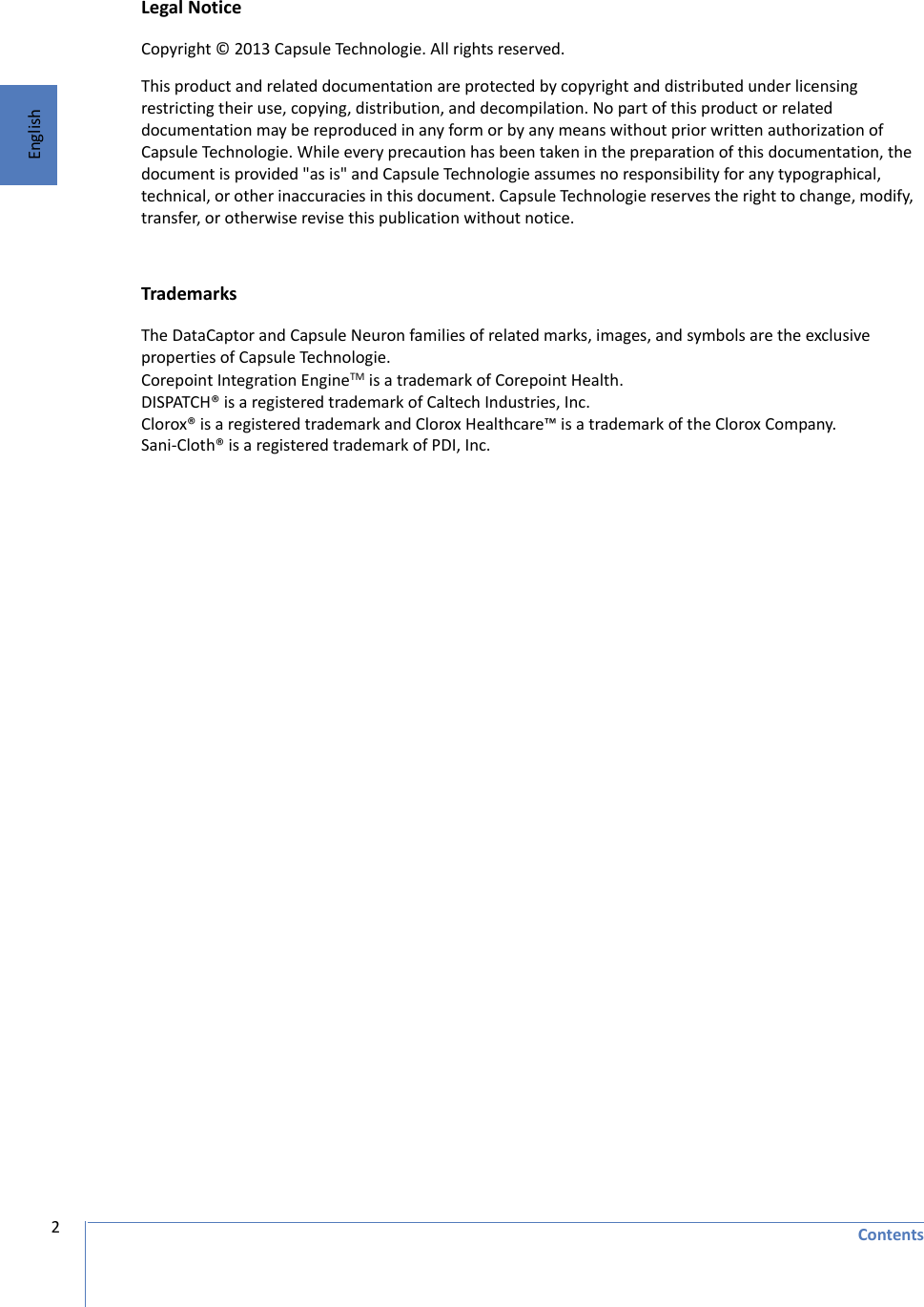 Contents2EnglishLegal NoticeCopyright © 2013 Capsule Technologie. All rights reserved.This product and related documentation are protected by copyright and distributed under licensing restricting their use, copying, distribution, and decompilation. No part of this product or related documentation may be reproduced in any form or by any means without prior written authorization of Capsule Technologie. While every precaution has been taken in the preparation of this documentation, the document is provided &quot;as is&quot; and Capsule Technologie assumes no responsibility for any typographical, technical, or other inaccuracies in this document. Capsule Technologie reserves the right to change, modify, transfer, or otherwise revise this publication without notice. TrademarksThe DataCaptor and Capsule Neuron families of related marks, images, and symbols are the exclusive properties of Capsule Technologie. Corepoint Integration EngineTM is a trademark of Corepoint Health. DISPATCH® is a registered trademark of Caltech Industries, Inc. Clorox® is a registered trademark and Clorox Healthcare™ is a trademark of the Clorox Company.Sani-Cloth® is a registered trademark of PDI, Inc. 