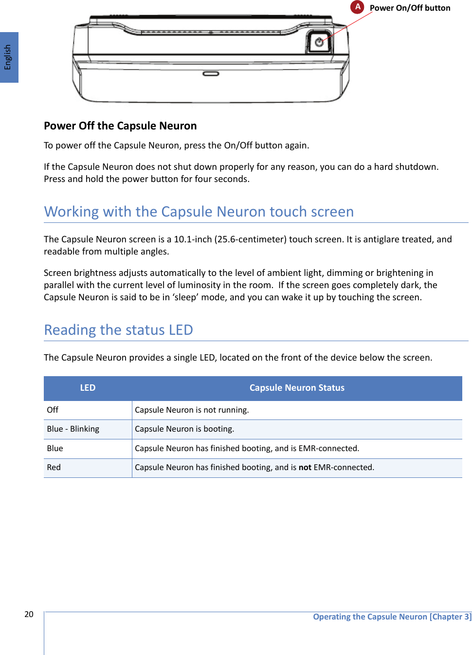 EnglishOperating the Capsule Neuron [Chapter 3]20Power Off the Capsule NeuronTo power off the Capsule Neuron, press the On/Off button again. If the Capsule Neuron does not shut down properly for any reason, you can do a hard shutdown. Press and hold the power button for four seconds.Working with the Capsule Neuron touch screenThe Capsule Neuron screen is a 10.1-inch (25.6-centimeter) touch screen. It is antiglare treated, and readable from multiple angles. Screen brightness adjusts automatically to the level of ambient light, dimming or brightening in parallel with the current level of luminosity in the room.  If the screen goes completely dark, the Capsule Neuron is said to be in ‘sleep’ mode, and you can wake it up by touching the screen.Reading the status LEDThe Capsule Neuron provides a single LED, located on the front of the device below the screen. LED  Capsule Neuron StatusOff Capsule Neuron is not running.Blue - Blinking Capsule Neuron is booting.Blue Capsule Neuron has finished booting, and is EMR-connected.Red Capsule Neuron has finished booting, and is not EMR-connected.APower On/Off button
