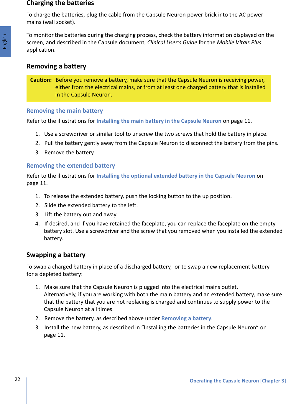 EnglishOperating the Capsule Neuron [Chapter 3]22Charging the batteriesTo charge the batteries, plug the cable from the Capsule Neuron power brick into the AC power mains (wall socket). To monitor the batteries during the charging process, check the battery information displayed on the screen, and described in the Capsule document, Clinical User’s Guide for the Mobile Vitals Plus application. Removing a batteryRemoving the main batteryRefer to the illustrations for Installing the main battery in the Capsule Neuron on page 11.1. Use a screwdriver or similar tool to unscrew the two screws that hold the battery in place.2. Pull the battery gently away from the Capsule Neuron to disconnect the battery from the pins.3. Remove the battery.Removing the extended batteryRefer to the illustrations for Installing the optional extended battery in the Capsule Neuron on page 11.1. To release the extended battery, push the locking button to the up position. 2. Slide the extended battery to the left. 3. Lift the battery out and away. 4. If desired, and if you have retained the faceplate, you can replace the faceplate on the empty battery slot. Use a screwdriver and the screw that you removed when you installed the extended battery.Swapping a batteryTo swap a charged battery in place of a discharged battery,  or to swap a new replacement battery for a depleted battery:1. Make sure that the Capsule Neuron is plugged into the electrical mains outlet.  Alternatively, if you are working with both the main battery and an extended battery, make sure that the battery that you are not replacing is charged and continues to supply power to the Capsule Neuron at all times.  2. Remove the battery, as described above under Removing a battery.3. Install the new battery, as described in “Installing the batteries in the Capsule Neuron” on page 11.Caution: Before you remove a battery, make sure that the Capsule Neuron is receiving power, either from the electrical mains, or from at least one charged battery that is installed in the Capsule Neuron. 