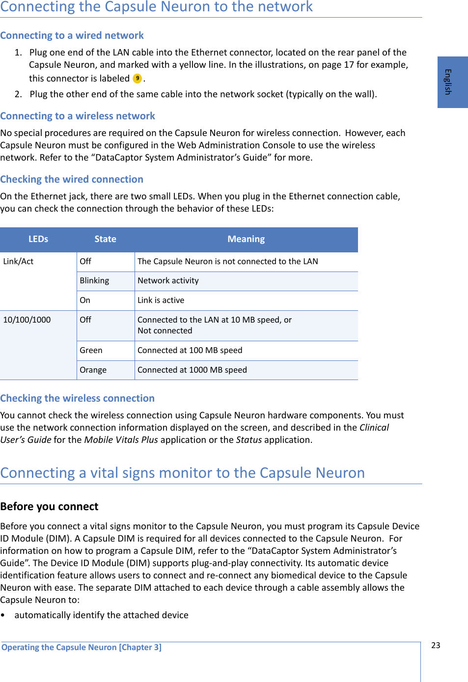 Operating the Capsule Neuron [Chapter 3] 23EnglishConnecting the Capsule Neuron to the networkConnecting to a wired network1. Plug one end of the LAN cable into the Ethernet connector, located on the rear panel of the Capsule Neuron, and marked with a yellow line. In the illustrations, on page 17 for example, this connector is labeled  .2. Plug the other end of the same cable into the network socket (typically on the wall).Connecting to a wireless networkNo special procedures are required on the Capsule Neuron for wireless connection.  However, each Capsule Neuron must be configured in the Web Administration Console to use the wireless network. Refer to the “DataCaptor System Administrator’s Guide” for more.Checking the wired connectionOn the Ethernet jack, there are two small LEDs. When you plug in the Ethernet connection cable, you can check the connection through the behavior of these LEDs: Checking the wireless connectionYou cannot check the wireless connection using Capsule Neuron hardware components. You must use the network connection information displayed on the screen, and described in the Clinical User’s Guide for the Mobile Vitals Plus application or the Status application. Connecting a vital signs monitor to the Capsule NeuronBefore you connectBefore you connect a vital signs monitor to the Capsule Neuron, you must program its Capsule Device ID Module (DIM). A Capsule DIM is required for all devices connected to the Capsule Neuron.  For information on how to program a Capsule DIM, refer to the “DataCaptor System Administrator’s Guide”. The Device ID Module (DIM) supports plug-and-play connectivity. Its automatic device identification feature allows users to connect and re-connect any biomedical device to the Capsule Neuron with ease. The separate DIM attached to each device through a cable assembly allows the Capsule Neuron to:• automatically identify the attached deviceLEDs State MeaningLink/Act Off The Capsule Neuron is not connected to the LANBlinking Network activityOn Link is active10/100/1000 Off Connected to the LAN at 10 MB speed, or Not connected Green Connected at 100 MB speedOrange  Connected at 1000 MB speed  9  