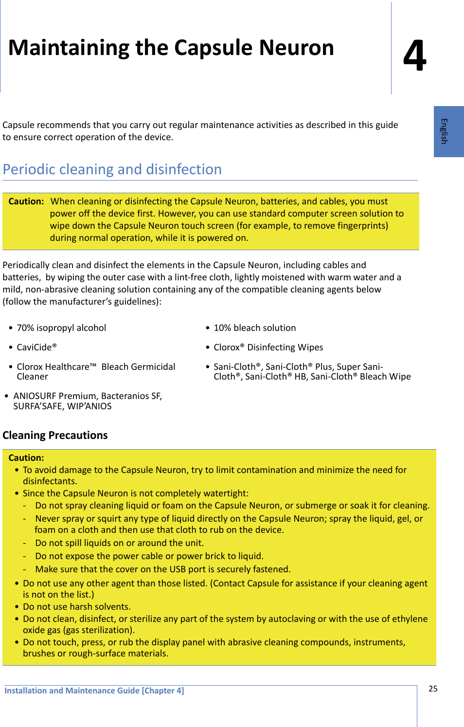 Installation and Maintenance Guide [Chapter 4]425EnglishMaintaining the Capsule NeuronCapsule recommends that you carry out regular maintenance activities as described in this guide to ensure correct operation of the device.Periodic cleaning and disinfectionPeriodically clean and disinfect the elements in the Capsule Neuron, including cables and batteries,  by wiping the outer case with a lint-free cloth, lightly moistened with warm water and a mild, non-abrasive cleaning solution containing any of the compatible cleaning agents below (follow the manufacturer’s guidelines):Cleaning Precautions Caution: When cleaning or disinfecting the Capsule Neuron, batteries, and cables, you must power off the device first. However, you can use standard computer screen solution to wipe down the Capsule Neuron touch screen (for example, to remove fingerprints) during normal operation, while it is powered on.• 70% isopropyl alcohol • 10% bleach solution• CaviCide® • Clorox® Disinfecting Wipes• Clorox Healthcare™  Bleach Germicidal Cleaner • Sani-Cloth®, Sani-Cloth® Plus, Super Sani-Cloth®, Sani-Cloth® HB, Sani-Cloth® Bleach Wipe• ANIOSURF Premium, Bacteranios SF, SURFA’SAFE, WIP’ANIOS Caution:• To avoid damage to the Capsule Neuron, try to limit contamination and minimize the need for disinfectants.• Since the Capsule Neuron is not completely watertight:- Do not spray cleaning liquid or foam on the Capsule Neuron, or submerge or soak it for cleaning.- Never spray or squirt any type of liquid directly on the Capsule Neuron; spray the liquid, gel, or foam on a cloth and then use that cloth to rub on the device.- Do not spill liquids on or around the unit.- Do not expose the power cable or power brick to liquid.- Make sure that the cover on the USB port is securely fastened.• Do not use any other agent than those listed. (Contact Capsule for assistance if your cleaning agent is not on the list.)• Do not use harsh solvents.• Do not clean, disinfect, or sterilize any part of the system by autoclaving or with the use of ethylene oxide gas (gas sterilization).• Do not touch, press, or rub the display panel with abrasive cleaning compounds, instruments, brushes or rough-surface materials.