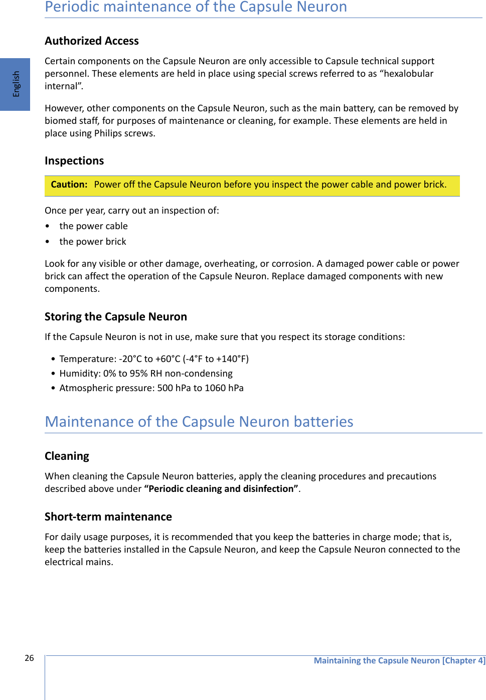 Maintaining the Capsule Neuron [Chapter 4]26EnglishPeriodic maintenance of the Capsule NeuronAuthorized AccessCertain components on the Capsule Neuron are only accessible to Capsule technical support personnel. These elements are held in place using special screws referred to as “hexalobular internal”. However, other components on the Capsule Neuron, such as the main battery, can be removed by biomed staff, for purposes of maintenance or cleaning, for example. These elements are held in place using Philips screws. InspectionsOnce per year, carry out an inspection of:• the power cable• the power brickLook for any visible or other damage, overheating, or corrosion. A damaged power cable or power brick can affect the operation of the Capsule Neuron. Replace damaged components with new components.Storing the Capsule NeuronIf the Capsule Neuron is not in use, make sure that you respect its storage conditions: • Temperature: -20°C to +60°C (-4°F to +140°F)• Humidity: 0% to 95% RH non-condensing• Atmospheric pressure: 500 hPa to 1060 hPaMaintenance of the Capsule Neuron batteriesCleaningWhen cleaning the Capsule Neuron batteries, apply the cleaning procedures and precautions described above under “Periodic cleaning and disinfection”.Short-term maintenanceFor daily usage purposes, it is recommended that you keep the batteries in charge mode; that is, keep the batteries installed in the Capsule Neuron, and keep the Capsule Neuron connected to the electrical mains.Caution: Power off the Capsule Neuron before you inspect the power cable and power brick.