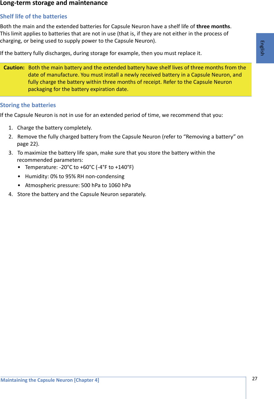 Maintaining the Capsule Neuron [Chapter 4] 27EnglishLong-term storage and maintenanceShelf life of the batteriesBoth the main and the extended batteries for Capsule Neuron have a shelf life of three months. This limit applies to batteries that are not in use (that is, if they are not either in the process of charging, or being used to supply power to the Capsule Neuron). If the battery fully discharges, during storage for example, then you must replace it. Storing the batteriesIf the Capsule Neuron is not in use for an extended period of time, we recommend that you:1. Charge the battery completely.2. Remove the fully charged battery from the Capsule Neuron (refer to “Removing a battery” on page 22).3. To maximize the battery life span, make sure that you store the battery within the recommended parameters:• Temperature: -20°C to +60°C (-4°F to +140°F)• Humidity: 0% to 95% RH non-condensing• Atmospheric pressure: 500 hPa to 1060 hPa4. Store the battery and the Capsule Neuron separately.Caution: Both the main battery and the extended battery have shelf lives of three months from the date of manufacture. You must install a newly received battery in a Capsule Neuron, and fully charge the battery within three months of receipt. Refer to the Capsule Neuron packaging for the battery expiration date.