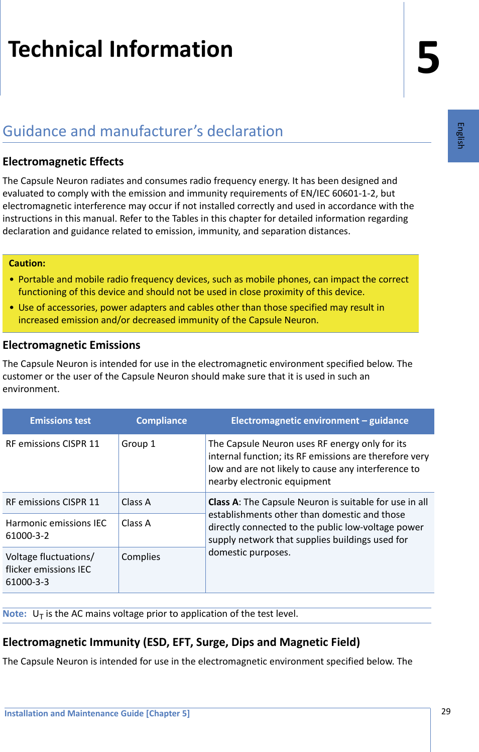 Installation and Maintenance Guide [Chapter 5]529EnglishTechnical InformationGuidance and manufacturer’s declarationElectromagnetic EffectsThe Capsule Neuron radiates and consumes radio frequency energy. It has been designed and evaluated to comply with the emission and immunity requirements of EN/IEC 60601-1-2, but electromagnetic interference may occur if not installed correctly and used in accordance with the instructions in this manual. Refer to the Tables in this chapter for detailed information regarding declaration and guidance related to emission, immunity, and separation distances.Electromagnetic EmissionsThe Capsule Neuron is intended for use in the electromagnetic environment specified below. The customer or the user of the Capsule Neuron should make sure that it is used in such an environment. Note: UT is the AC mains voltage prior to application of the test level.Electromagnetic Immunity (ESD, EFT, Surge, Dips and Magnetic Field)The Capsule Neuron is intended for use in the electromagnetic environment specified below. The Caution:• Portable and mobile radio frequency devices, such as mobile phones, can impact the correct functioning of this device and should not be used in close proximity of this device.• Use of accessories, power adapters and cables other than those specified may result in increased emission and/or decreased immunity of the Capsule Neuron.Emissions test Compliance Electromagnetic environment – guidanceRF emissions CISPR 11 Group 1 The Capsule Neuron uses RF energy only for its internal function; its RF emissions are therefore very low and are not likely to cause any interference to nearby electronic equipmentRF emissions CISPR 11 Class A Class A: The Capsule Neuron is suitable for use in all establishments other than domestic and those directly connected to the public low-voltage power supply network that supplies buildings used for domestic purposes.Harmonic emissions IEC 61000-3-2Class AVoltage fluctuations/flicker emissions IEC 61000-3-3Complies