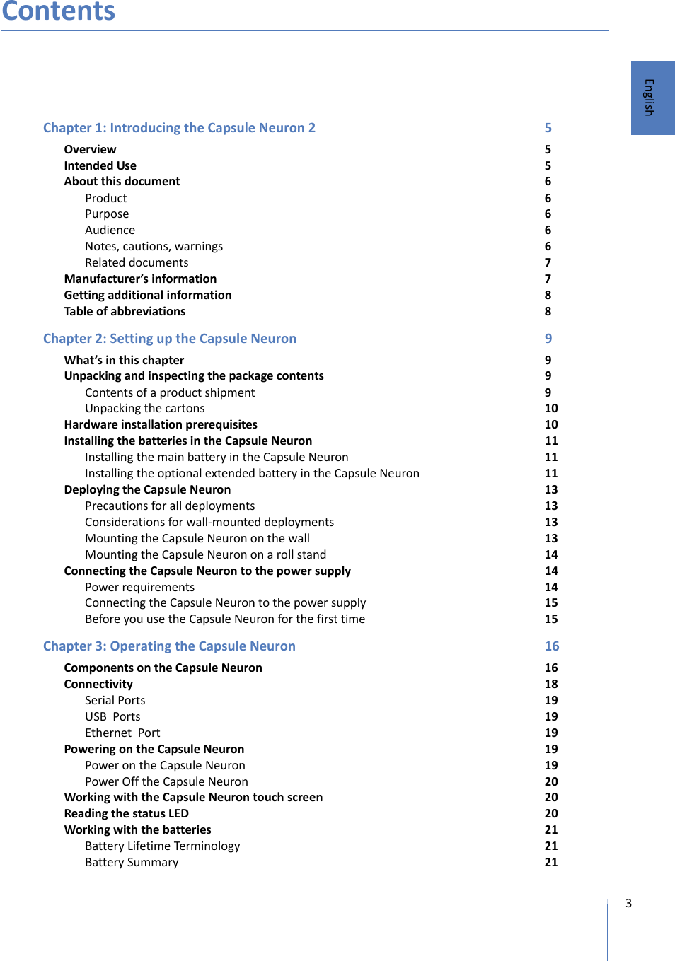 3 EnglishContentsChapter 1: Introducing the Capsule Neuron 2 5Overview 5Intended Use 5About this document 6Product 6Purpose 6Audience 6Notes, cautions, warnings 6Related documents 7Manufacturer’s information 7Getting additional information 8Table of abbreviations 8Chapter 2: Setting up the Capsule Neuron 9What’s in this chapter 9Unpacking and inspecting the package contents 9Contents of a product shipment 9Unpacking the cartons 10Hardware installation prerequisites 10Installing the batteries in the Capsule Neuron 11Installing the main battery in the Capsule Neuron 11Installing the optional extended battery in the Capsule Neuron 11Deploying the Capsule Neuron 13Precautions for all deployments 13Considerations for wall-mounted deployments 13Mounting the Capsule Neuron on the wall 13Mounting the Capsule Neuron on a roll stand 14Connecting the Capsule Neuron to the power supply 14Power requirements 14Connecting the Capsule Neuron to the power supply 15Before you use the Capsule Neuron for the first time 15Chapter 3: Operating the Capsule Neuron 16Components on the Capsule Neuron 16Connectivity 18Serial Ports  19USB  Ports  19Ethernet  Port 19Powering on the Capsule Neuron 19Power on the Capsule Neuron 19Power Off the Capsule Neuron 20Working with the Capsule Neuron touch screen 20Reading the status LED 20Working with the batteries 21Battery Lifetime Terminology 21Battery Summary 21