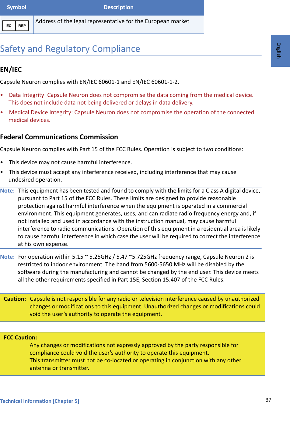 Technical Information [Chapter 5] 37EnglishSafety and Regulatory ComplianceEN/IECCapsule Neuron complies with EN/IEC 60601-1 and EN/IEC 60601-1-2. • Data Integrity: Capsule Neuron does not compromise the data coming from the medical device. This does not include data not being delivered or delays in data delivery.• Medical Device Integrity: Capsule Neuron does not compromise the operation of the connected medical devices. Federal Communications CommissionCapsule Neuron complies with Part 15 of the FCC Rules. Operation is subject to two conditions:• This device may not cause harmful interference.• This device must accept any interference received, including interference that may cause undesired operation.Note: This equipment has been tested and found to comply with the limits for a Class A digital device, pursuant to Part 15 of the FCC Rules. These limits are designed to provide reasonable protection against harmful interference when the equipment is operated in a commercial environment. This equipment generates, uses, and can radiate radio frequency energy and, if not installed and used in accordance with the instruction manual, may cause harmful interference to radio communications. Operation of this equipment in a residential area is likely to cause harmful interference in which case the user will be required to correct the interference at his own expense.Note: For operation within 5.15 ~ 5.25GHz / 5.47 ~5.725GHz frequency range, Capsule Neuron 2 is restricted to indoor environment. The band from 5600-5650 MHz will be disabled by the software during the manufacturing and cannot be changed by the end user. This device meets all the other requirements specified in Part 15E, Section 15.407 of the FCC Rules.Address of the legal representative for the European marketCaution: Capsule is not responsible for any radio or television interference caused by unauthorized changes or modifications to this equipment. Unauthorized changes or modifications could void the user’s authority to operate the equipment.FCC Caution:Any changes or modifications not expressly approved by the party responsible for compliance could void the user&apos;s authority to operate this equipment.This transmitter must not be co-located or operating in conjunction with any other antenna or transmitter.Symbol Description