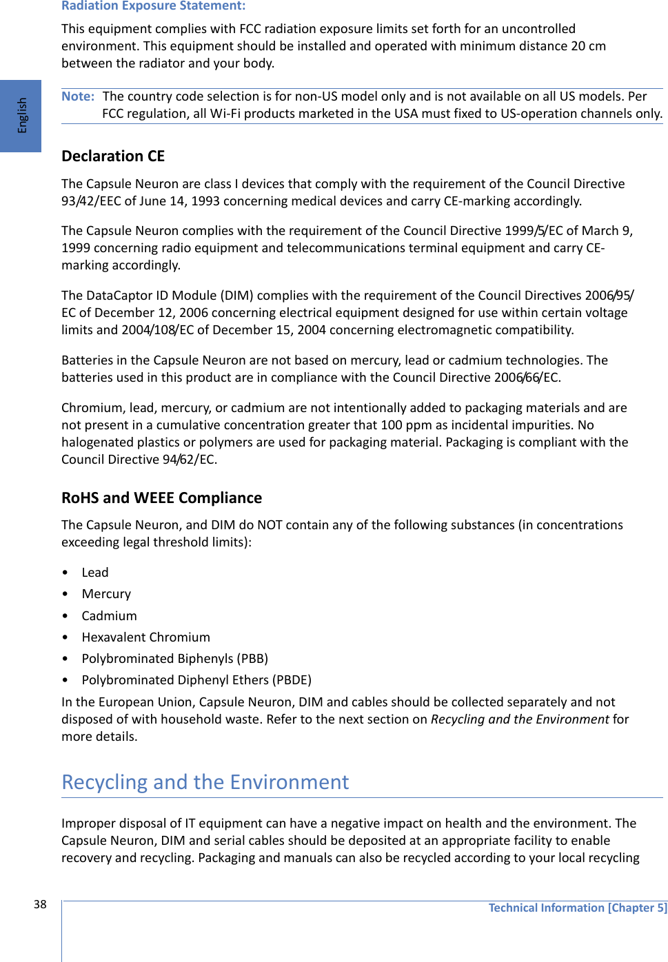 Technical Information [Chapter 5]38EnglishRadiation Exposure Statement:This equipment complies with FCC radiation exposure limits set forth for an uncontrolled environment. This equipment should be installed and operated with minimum distance 20 cm between the radiator and your body.Note: The country code selection is for non-US model only and is not available on all US models. Per FCC regulation, all Wi-Fi products marketed in the USA must fixed to US-operation channels only.Declaration CEThe Capsule Neuron are class I devices that comply with the requirement of the Council Directive 93/42/EEC of June 14, 1993 concerning medical devices and carry CE-marking accordingly.The Capsule Neuron complies with the requirement of the Council Directive 1999/5/EC of March 9, 1999 concerning radio equipment and telecommunications terminal equipment and carry CE-marking accordingly.The DataCaptor ID Module (DIM) complies with the requirement of the Council Directives 2006/95/EC of December 12, 2006 concerning electrical equipment designed for use within certain voltage limits and 2004/108/EC of December 15, 2004 concerning electromagnetic compatibility.Batteries in the Capsule Neuron are not based on mercury, lead or cadmium technologies. The batteries used in this product are in compliance with the Council Directive 2006/66/EC.Chromium, lead, mercury, or cadmium are not intentionally added to packaging materials and are not present in a cumulative concentration greater that 100 ppm as incidental impurities. No halogenated plastics or polymers are used for packaging material. Packaging is compliant with the Council Directive 94/62/EC.RoHS and WEEE ComplianceThe Capsule Neuron, and DIM do NOT contain any of the following substances (in concentrations exceeding legal threshold limits):•Lead•Mercury•Cadmium• Hexavalent Chromium• Polybrominated Biphenyls (PBB)• Polybrominated Diphenyl Ethers (PBDE)In the European Union, Capsule Neuron, DIM and cables should be collected separately and not disposed of with household waste. Refer to the next section on Recycling and the Environment for more details.Recycling and the EnvironmentImproper disposal of IT equipment can have a negative impact on health and the environment. The Capsule Neuron, DIM and serial cables should be deposited at an appropriate facility to enable recovery and recycling. Packaging and manuals can also be recycled according to your local recycling 