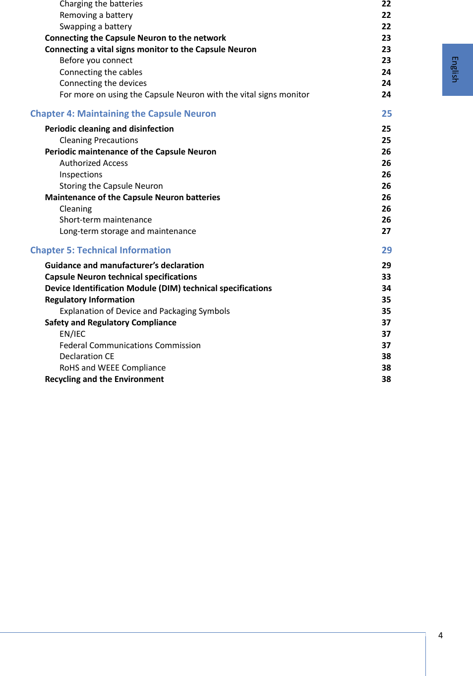 4 EnglishCharging the batteries 22Removing a battery 22Swapping a battery 22Connecting the Capsule Neuron to the network 23Connecting a vital signs monitor to the Capsule Neuron 23Before you connect 23Connecting the cables 24Connecting the devices 24For more on using the Capsule Neuron with the vital signs monitor 24Chapter 4: Maintaining the Capsule Neuron 25Periodic cleaning and disinfection 25Cleaning Precautions  25Periodic maintenance of the Capsule Neuron 26Authorized Access 26Inspections 26Storing the Capsule Neuron 26Maintenance of the Capsule Neuron batteries 26Cleaning 26Short-term maintenance 26Long-term storage and maintenance 27Chapter 5: Technical Information 29Guidance and manufacturer’s declaration 29Capsule Neuron technical specifications 33Device Identification Module (DIM) technical specifications 34Regulatory Information 35Explanation of Device and Packaging Symbols 35Safety and Regulatory Compliance 37EN/IEC 37Federal Communications Commission 37Declaration CE 38RoHS and WEEE Compliance 38Recycling and the Environment 38