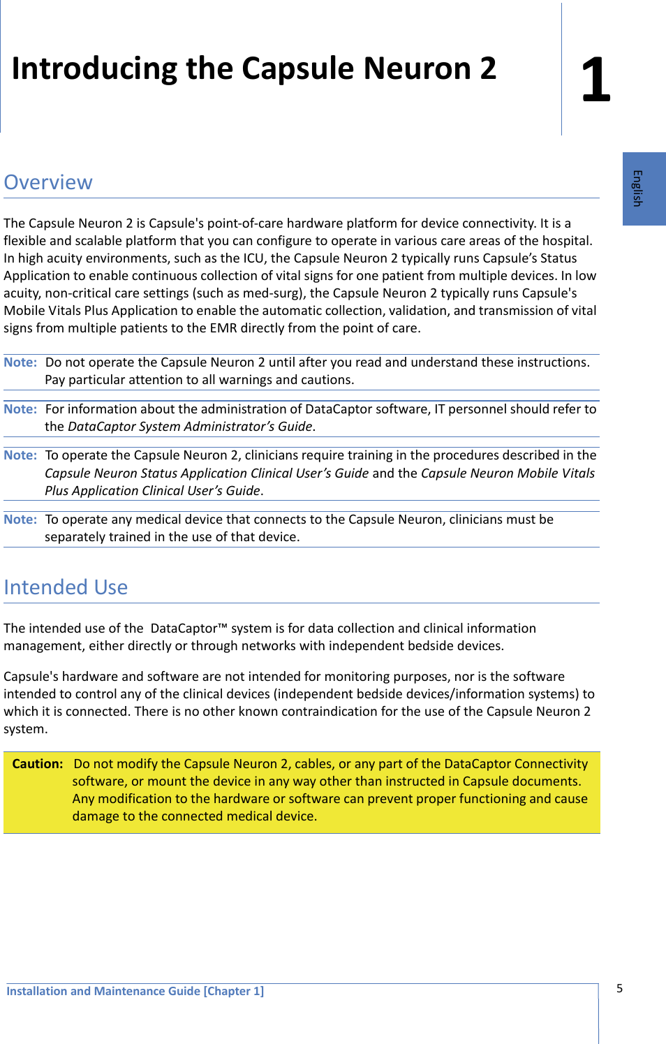 Installation and Maintenance Guide [Chapter 1]15EnglishIntroducing the Capsule Neuron 2OverviewThe Capsule Neuron 2 is Capsule&apos;s point-of-care hardware platform for device connectivity. It is a flexible and scalable platform that you can configure to operate in various care areas of the hospital. In high acuity environments, such as the ICU, the Capsule Neuron 2 typically runs Capsule’s Status Application to enable continuous collection of vital signs for one patient from multiple devices. In low acuity, non-critical care settings (such as med-surg), the Capsule Neuron 2 typically runs Capsule&apos;s Mobile Vitals Plus Application to enable the automatic collection, validation, and transmission of vital signs from multiple patients to the EMR directly from the point of care. Note: Do not operate the Capsule Neuron 2 until after you read and understand these instructions. Pay particular attention to all warnings and cautions. Note: For information about the administration of DataCaptor software, IT personnel should refer to the DataCaptor System Administrator’s Guide. Note: To operate the Capsule Neuron 2, clinicians require training in the procedures described in the Capsule Neuron Status Application Clinical User’s Guide and the Capsule Neuron Mobile Vitals Plus Application Clinical User’s Guide. Note: To operate any medical device that connects to the Capsule Neuron, clinicians must be separately trained in the use of that device. Intended UseThe intended use of the  DataCaptor™ system is for data collection and clinical information management, either directly or through networks with independent bedside devices. Capsule&apos;s hardware and software are not intended for monitoring purposes, nor is the software intended to control any of the clinical devices (independent bedside devices/information systems) to which it is connected. There is no other known contraindication for the use of the Capsule Neuron 2 system.Caution: Do not modify the Capsule Neuron 2, cables, or any part of the DataCaptor Connectivity software, or mount the device in any way other than instructed in Capsule documents. Any modification to the hardware or software can prevent proper functioning and cause damage to the connected medical device.