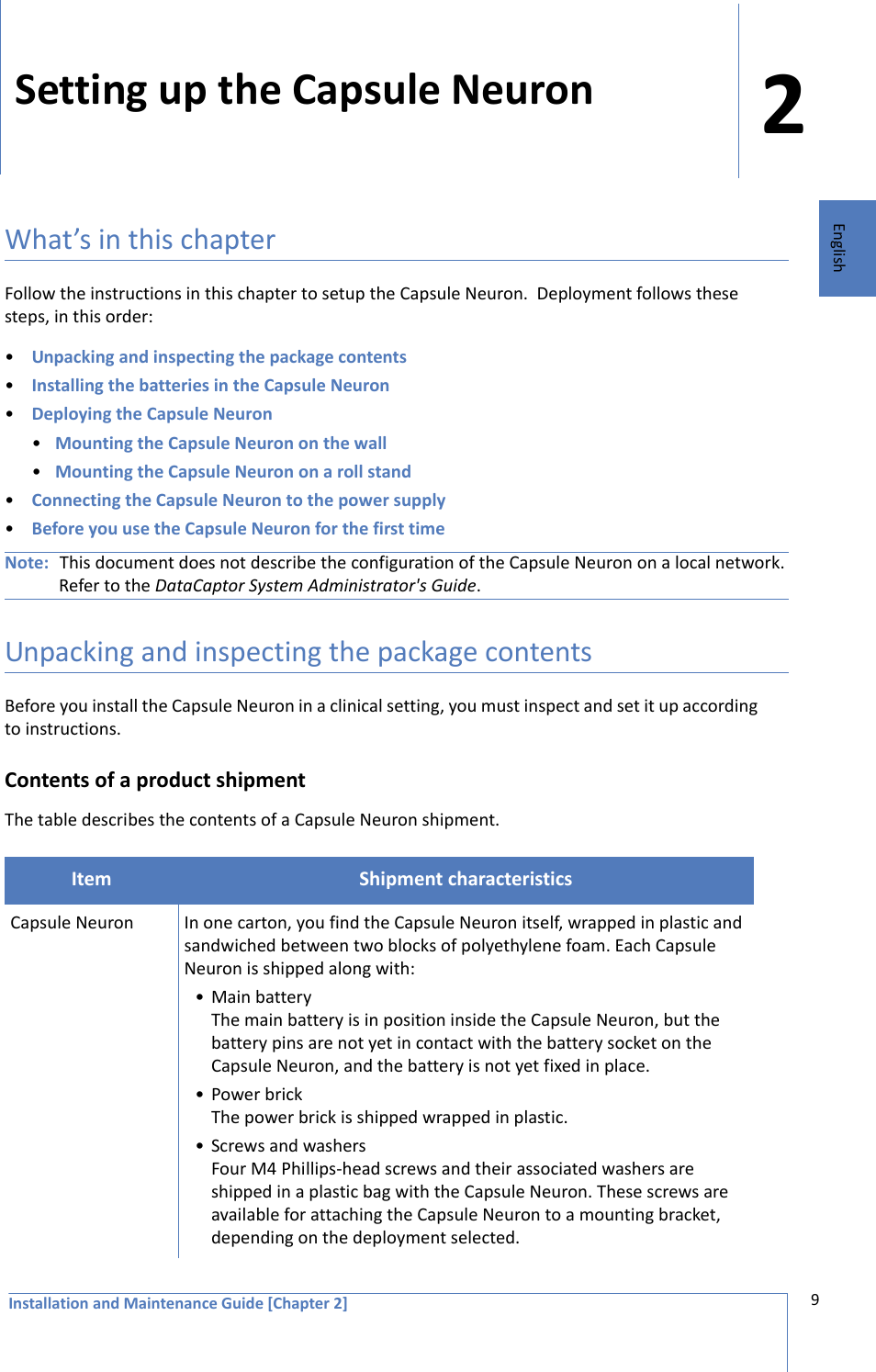 Installation and Maintenance Guide [Chapter 2]29EnglishSetting up the Capsule Neuron What’s in this chapterFollow the instructions in this chapter to setup the Capsule Neuron.  Deployment follows these steps, in this order:•Unpacking and inspecting the package contents•Installing the batteries in the Capsule Neuron•Deploying the Capsule Neuron•Mounting the Capsule Neuron on the wall•Mounting the Capsule Neuron on a roll stand•Connecting the Capsule Neuron to the power supply•Before you use the Capsule Neuron for the first timeNote: This document does not describe the configuration of the Capsule Neuron on a local network. Refer to the DataCaptor System Administrator&apos;s Guide.Unpacking and inspecting the package contentsBefore you install the Capsule Neuron in a clinical setting, you must inspect and set it up according to instructions.Contents of a product shipmentThe table describes the contents of a Capsule Neuron shipment. Item Shipment characteristicsCapsule Neuron In one carton, you find the Capsule Neuron itself, wrapped in plastic and sandwiched between two blocks of polyethylene foam. Each Capsule Neuron is shipped along with:• Main batteryThe main battery is in position inside the Capsule Neuron, but the battery pins are not yet in contact with the battery socket on the Capsule Neuron, and the battery is not yet fixed in place.•Power brickThe power brick is shipped wrapped in plastic.• Screws and washersFour M4 Phillips-head screws and their associated washers are shipped in a plastic bag with the Capsule Neuron. These screws are available for attaching the Capsule Neuron to a mounting bracket, depending on the deployment selected. 