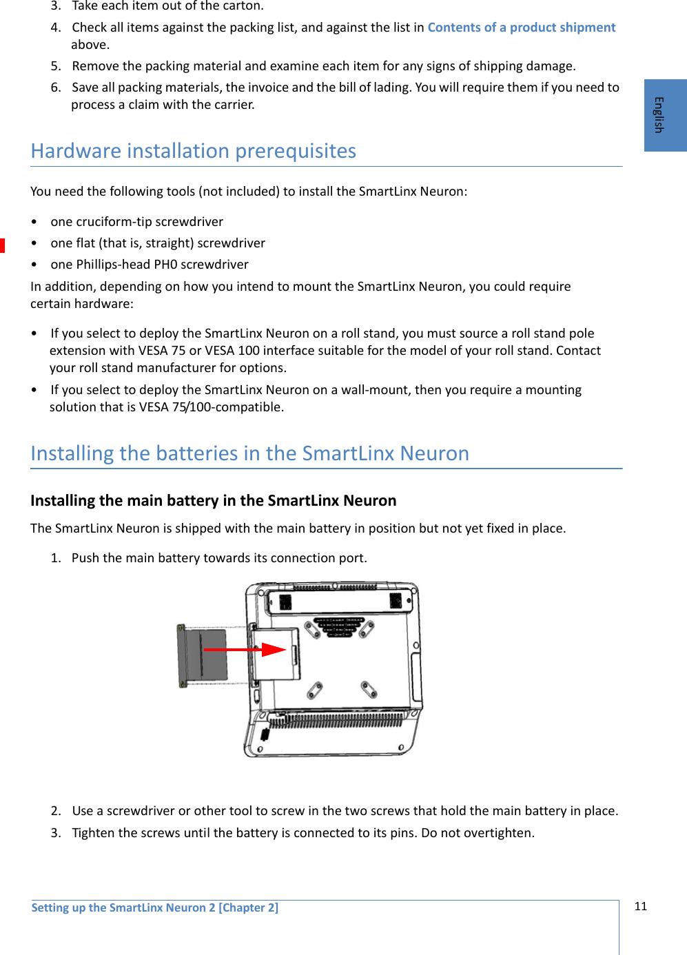 Setting up the SmartLinx Neuron 2 [Chapter 2] 11English3. Take each item out of the carton. 4. Check all items against the packing list, and against the list in Contents of a product shipment above.5. Remove the packing material and examine each item for any signs of shipping damage. 6. Save all packing materials, the invoice and the bill of lading. You will require them if you need to process a claim with the carrier. Hardware installation prerequisites You need the following tools (not included) to install the SmartLinx Neuron:• one cruciform-tip screwdriver• one flat (that is, straight) screwdriver• one Phillips-head PH0 screwdriverIn addition, depending on how you intend to mount the SmartLinx Neuron, you could require certain hardware:• If you select to deploy the SmartLinx Neuron on a roll stand, you must source a roll stand pole extension with VESA 75 or VESA 100 interface suitable for the model of your roll stand. Contact your roll stand manufacturer for options. • If you select to deploy the SmartLinx Neuron on a wall-mount, then you require a mounting solution that is VESA 75/100-compatible. Installing the batteries in the SmartLinx NeuronInstalling the main battery in the SmartLinx Neuron The SmartLinx Neuron is shipped with the main battery in position but not yet fixed in place. 1. Push the main battery towards its connection port.2. Use a screwdriver or other tool to screw in the two screws that hold the main battery in place. 3. Tighten the screws until the battery is connected to its pins. Do not overtighten.