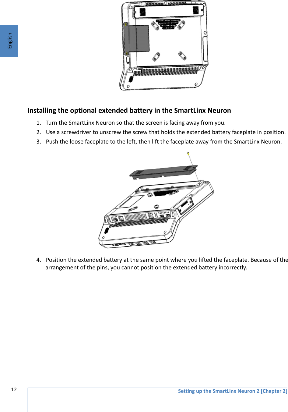 12 Setting up the SmartLinx Neuron 2 [Chapter 2]EnglishInstalling the optional extended battery in the SmartLinx Neuron 1. Turn the SmartLinx Neuron so that the screen is facing away from you.2. Use a screwdriver to unscrew the screw that holds the extended battery faceplate in position.3. Push the loose faceplate to the left, then lift the faceplate away from the SmartLinx Neuron. 4. Position the extended battery at the same point where you lifted the faceplate. Because of the arrangement of the pins, you cannot position the extended battery incorrectly.