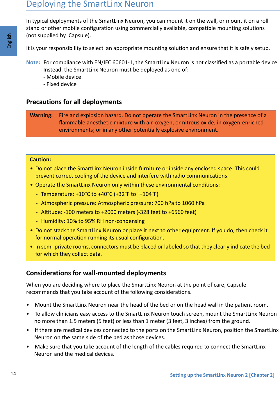 14 Setting up the SmartLinx Neuron 2 [Chapter 2]EnglishDeploying the SmartLinx NeuronIn typical deployments of the SmartLinx Neuron, you can mount it on the wall, or mount it on a roll stand or other mobile configuration using commercially available, compatible mounting solutions (not supplied by  Capsule).  It is your responsibility to select  an appropriate mounting solution and ensure that it is safely setup. Note: For compliance with EN/IEC 60601-1, the SmartLinx Neuron is not classified as a portable device. Instead, the SmartLinx Neuron must be deployed as one of:- Mobile device - Fixed devicePrecautions for all deploymentsConsiderations for wall-mounted deploymentsWhen you are deciding where to place the SmartLinx Neuron at the point of care, Capsule recommends that you take account of the following considerations.• Mount the SmartLinx Neuron near the head of the bed or on the head wall in the patient room.• To allow clinicians easy access to the SmartLinx Neuron touch screen, mount the SmartLinx Neuron no more than 1.5 meters (5 feet) or less than 1 meter (3 feet, 3 inches) from the ground.• If there are medical devices connected to the ports on the SmartLinx Neuron, position the SmartLinx Neuron on the same side of the bed as those devices. • Make sure that you take account of the length of the cables required to connect the SmartLinx Neuron and the medical devices. Warning: Fire and explosion hazard. Do not operate the SmartLinx Neuron in the presence of a flammable anesthetic mixture with air, oxygen, or nitrous oxide; in oxygen-enriched environments; or in any other potentially explosive environment.Caution:• Do not place the SmartLinx Neuron inside furniture or inside any enclosed space. This could prevent correct cooling of the device and interfere with radio communications.• Operate the SmartLinx Neuron only within these environmental conditions:- Temperature: +10°C to +40°C (+32°F to °+104°F)- Atmospheric pressure: Atmospheric pressure: 700 hPa to 1060 hPa- Altitude: -100 meters to +2000 meters (-328 feet to +6560 feet)- Humidity: 10% to 95% RH non-condensing• Do not stack the SmartLinx Neuron or place it next to other equipment. If you do, then check it for normal operation running its usual configuration.• In semi-private rooms, connectors must be placed or labeled so that they clearly indicate the bed for which they collect data.