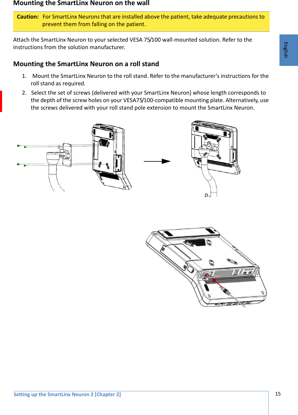 Setting up the SmartLinx Neuron 2 [Chapter 2] 15EnglishMounting the SmartLinx Neuron on the wallAttach the SmartLinx Neuron to your selected VESA 75/100 wall-mounted solution. Refer to the  instructions from the solution manufacturer. Mounting the SmartLinx Neuron on a roll stand1.  Mount the SmartLinx Neuron to the roll stand. Refer to the manufacturer’s instructions for the roll stand as required. 2. Select the set of screws (delivered with your SmartLinx Neuron) whose length corresponds to the depth of the screw holes on your VESA75/100-compatible mounting plate. Alternatively, use the screws delivered with your roll stand pole extension to mount the SmartLinx Neuron.Caution: For SmartLinx Neurons that are installed above the patient, take adequate precautions to prevent them from falling on the patient.