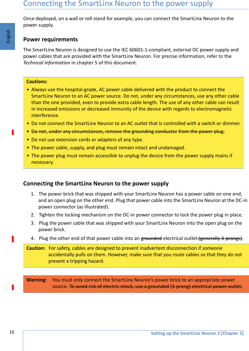 16 Setting up the SmartLinx Neuron 2 [Chapter 2]EnglishConnecting the SmartLinx Neuron to the power supplyOnce deployed, on a wall or roll stand for example, you can connect the SmartLinx Neuron to the power supply.Power requirementsThe SmartLinx Neuron is designed to use the IEC 60601-1-compliant, external DC power supply and power cables that are provided with the SmartLinx Neuron. For precise information, refer to the Technical Information in chapter 5 of this document.Connecting the SmartLinx Neuron to the power supply1. The power brick that was shipped with your SmartLinx Neuron has a power cable on one end, and an open plug on the other end. Plug that power cable into the SmartLinx Neuron at the DC-in power connector (as illustrated). 2. Tighten the locking mechanism on the DC-in power connector to lock the power plug in place.3. Plug the power cable that was shipped with your SmartLinx Neuron into the open plug on the power brick. 4. Plug the other end of that power cable into an grounded electrical outlet (generally 3-prongs).Cautions:• Always use the hospital-grade, AC power cable delivered with the product to connect the SmartLinx Neuron to an AC power source. Do not, under any circumstances, use any other cable than the one provided, even to provide extra cable length. The use of any other cable can result in increased emissions or decreased immunity of the device with regards to electromagnetic interference.• Do not connect the SmartLinx Neuron to an AC outlet that is controlled with a switch or dimmer.•Do not, under any circumstances, remove the grounding conductor from the power plug.• Do not use extension cords or adapters of any type.• The power cable, supply, and plug must remain intact and undamaged.• The power plug must remain accessible to unplug the device from the power supply mains if necessary.Caution: For safety, cables are designed to prevent inadvertent disconnection if someone accidentally pulls on them. However, make sure that you route cables so that they do not present a tripping hazard.Warning: You must only connect the SmartLinx Neuron’s power brick to an appropriate power source. To avoid risk of electric shock, use a grounded (3-prong) electrical power outlet.