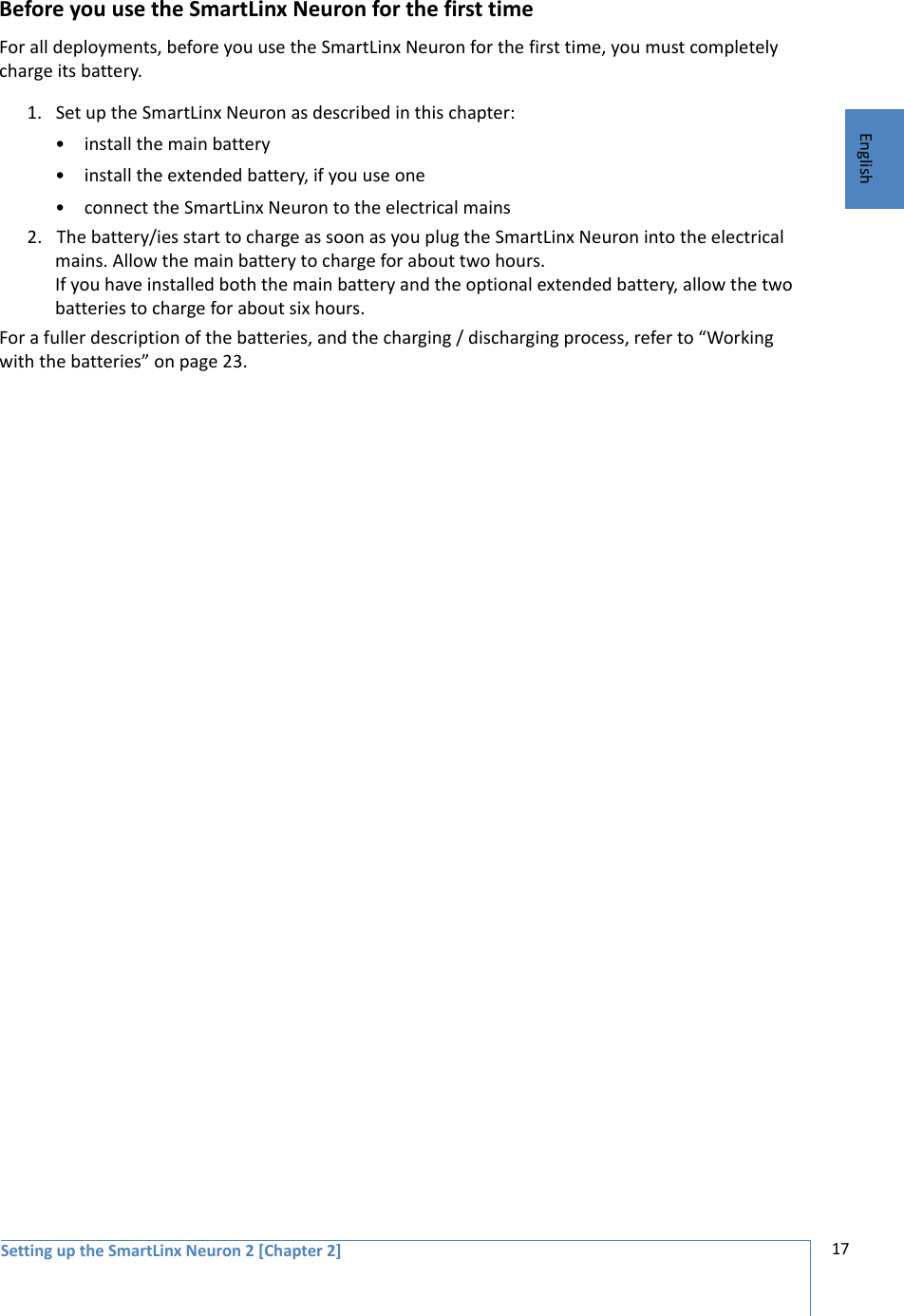 Setting up the SmartLinx Neuron 2 [Chapter 2] 17EnglishBefore you use the SmartLinx Neuron for the first timeFor all deployments, before you use the SmartLinx Neuron for the first time, you must completely charge its battery. 1. Set up the SmartLinx Neuron as described in this chapter:• install the main battery• install the extended battery, if you use one • connect the SmartLinx Neuron to the electrical mains2. The battery/ies start to charge as soon as you plug the SmartLinx Neuron into the electrical mains. Allow the main battery to charge for about two hours. If you have installed both the main battery and the optional extended battery, allow the two batteries to charge for about six hours. For a fuller description of the batteries, and the charging / discharging process, refer to “Working with the batteries” on page 23.