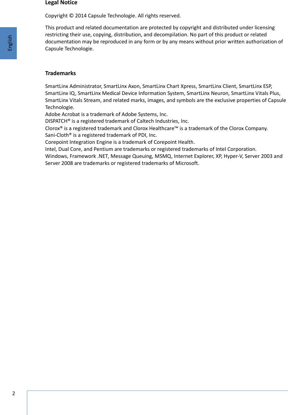 2EnglishLegal NoticeCopyright © 2014 Capsule Technologie. All rights reserved.This product and related documentation are protected by copyright and distributed under licensing restricting their use, copying, distribution, and decompilation. No part of this product or related documentation may be reproduced in any form or by any means without prior written authorization of Capsule Technologie. TrademarksSmartLinx Administrator, SmartLinx Axon, SmartLinx Chart Xpress, SmartLinx Client, SmartLinx ESP, SmartLinx IQ, SmartLinx Medical Device Information System, SmartLinx Neuron, SmartLinx Vitals Plus, SmartLinx Vitals Stream, and related marks, images, and symbols are the exclusive properties of Capsule Technologie. Adobe Acrobat is a trademark of Adobe Systems, Inc.DISPATCH® is a registered trademark of Caltech Industries, Inc. Clorox® is a registered trademark and Clorox Healthcare™ is a trademark of the Clorox Company.Sani-Cloth® is a registered trademark of PDI, Inc. Corepoint Integration Engine is a trademark of Corepoint Health. Intel, Dual Core, and Pentium are trademarks or registered trademarks of Intel Corporation. Windows, Framework .NET, Message Queuing, MSMQ, Internet Explorer, XP, Hyper-V, Server 2003 and Server 2008 are trademarks or registered trademarks of Microsoft.