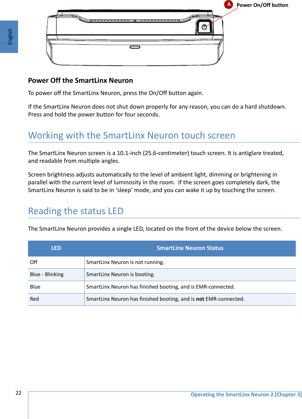 Operating the SmartLinx Neuron 2 [Chapter 3]22EnglishPower Off the SmartLinx NeuronTo power off the SmartLinx Neuron, press the On/Off button again. If the SmartLinx Neuron does not shut down properly for any reason, you can do a hard shutdown. Press and hold the power button for four seconds.Working with the SmartLinx Neuron touch screenThe SmartLinx Neuron screen is a 10.1-inch (25.6-centimeter) touch screen. It is antiglare treated, and readable from multiple angles. Screen brightness adjusts automatically to the level of ambient light, dimming or brightening in parallel with the current level of luminosity in the room.  If the screen goes completely dark, the SmartLinx Neuron is said to be in ‘sleep’ mode, and you can wake it up by touching the screen.Reading the status LEDThe SmartLinx Neuron provides a single LED, located on the front of the device below the screen. LED  SmartLinx Neuron StatusOff SmartLinx Neuron is not running.Blue - Blinking SmartLinx Neuron is booting.Blue SmartLinx Neuron has finished booting, and is EMR-connected.Red SmartLinx Neuron has finished booting, and is not EMR-connected.APower On/Off button