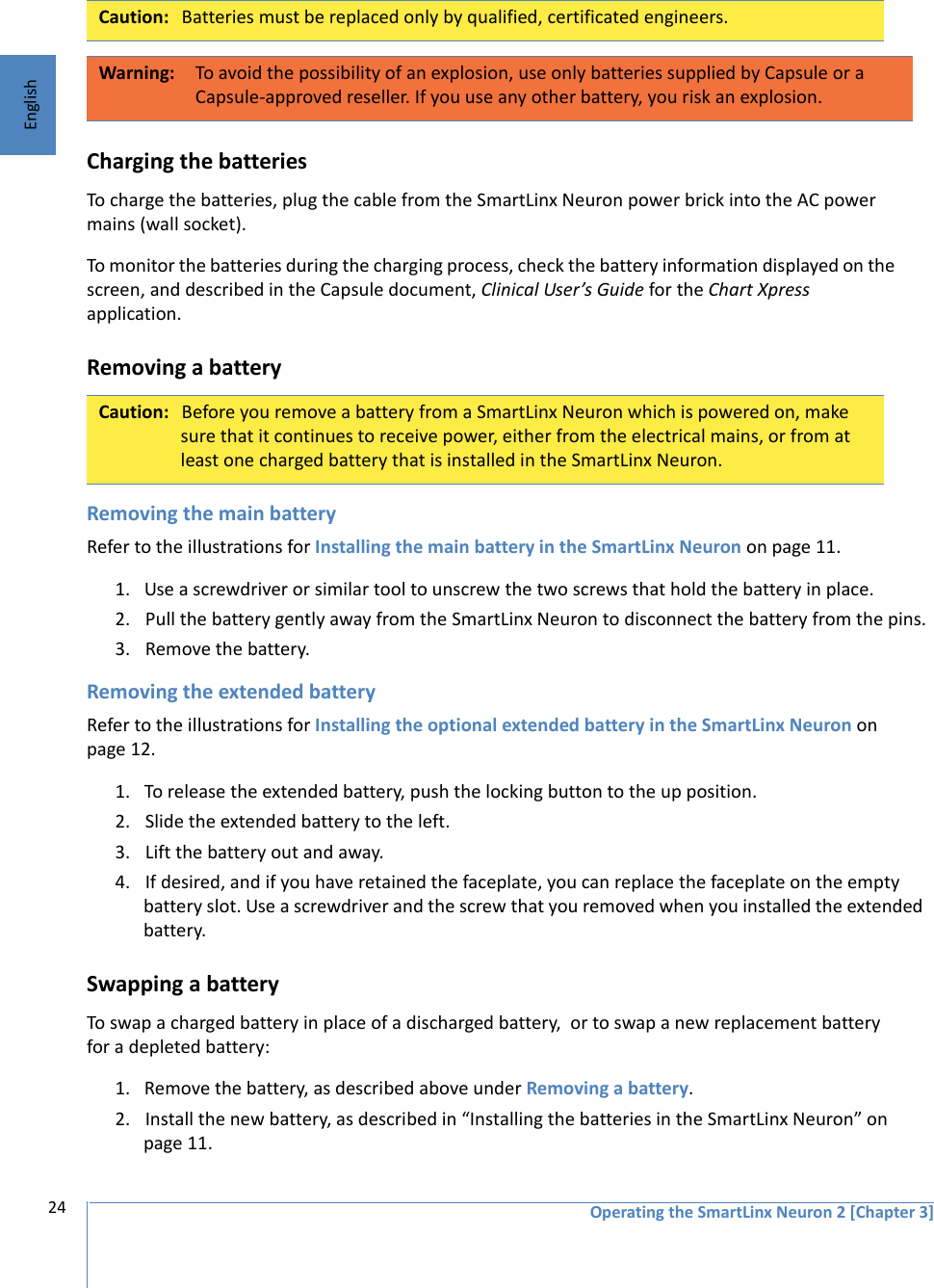 Operating the SmartLinx Neuron 2 [Chapter 3]24English Charging the batteriesTo charge the batteries, plug the cable from the SmartLinx Neuron power brick into the AC power mains (wall socket). To monitor the batteries during the charging process, check the battery information displayed on the screen, and described in the Capsule document, Clinical User’s Guide for the Chart Xpress application. Removing a batteryRemoving the main batteryRefer to the illustrations for Installing the main battery in the SmartLinx Neuron on page 11.1. Use a screwdriver or similar tool to unscrew the two screws that hold the battery in place.2. Pull the battery gently away from the SmartLinx Neuron to disconnect the battery from the pins.3. Remove the battery.Removing the extended batteryRefer to the illustrations for Installing the optional extended battery in the SmartLinx Neuron on page 12.1. To release the extended battery, push the locking button to the up position. 2. Slide the extended battery to the left. 3. Lift the battery out and away. 4. If desired, and if you have retained the faceplate, you can replace the faceplate on the empty battery slot. Use a screwdriver and the screw that you removed when you installed the extended battery.Swapping a batteryTo swap a charged battery in place of a discharged battery,  or to swap a new replacement battery for a depleted battery:1. Remove the battery, as described above under Removing a battery.2. Install the new battery, as described in “Installing the batteries in the SmartLinx Neuron” on page 11.Caution: Batteries must be replaced only by qualified, certificated engineers. Warning: To avoid the possibility of an explosion, use only batteries supplied by Capsule or a Capsule-approved reseller. If you use any other battery, you risk an explosion.Caution: Before you remove a battery from a SmartLinx Neuron which is powered on, make sure that it continues to receive power, either from the electrical mains, or from at least one charged battery that is installed in the SmartLinx Neuron. 