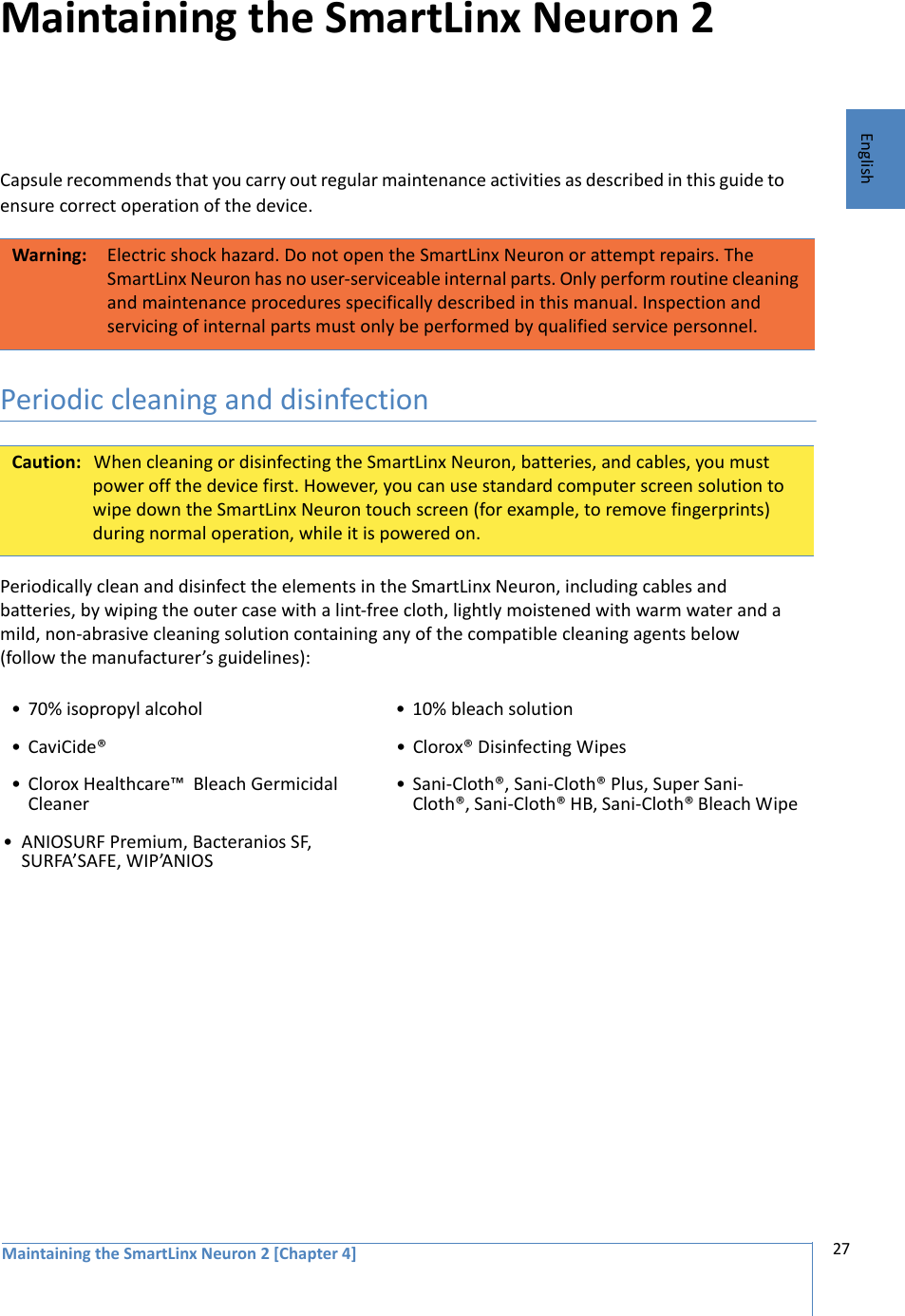 Maintaining the SmartLinx Neuron 2 [Chapter 4] 27EnglishMaintaining the SmartLinx Neuron 2Capsule recommends that you carry out regular maintenance activities as described in this guide to ensure correct operation of the device.Periodic cleaning and disinfectionPeriodically clean and disinfect the elements in the SmartLinx Neuron, including cables and batteries, by wiping the outer case with a lint-free cloth, lightly moistened with warm water and a mild, non-abrasive cleaning solution containing any of the compatible cleaning agents below (follow the manufacturer’s guidelines):Warning: Electric shock hazard. Do not open the SmartLinx Neuron or attempt repairs. The SmartLinx Neuron has no user-serviceable internal parts. Only perform routine cleaning and maintenance procedures specifically described in this manual. Inspection and servicing of internal parts must only be performed by qualified service personnel.Caution: When cleaning or disinfecting the SmartLinx Neuron, batteries, and cables, you must power off the device first. However, you can use standard computer screen solution to wipe down the SmartLinx Neuron touch screen (for example, to remove fingerprints) during normal operation, while it is powered on.• 70% isopropyl alcohol • 10% bleach solution• CaviCide® • Clorox® Disinfecting Wipes• Clorox Healthcare™  Bleach Germicidal Cleaner • Sani-Cloth®, Sani-Cloth® Plus, Super Sani-Cloth®, Sani-Cloth® HB, Sani-Cloth® Bleach Wipe• ANIOSURF Premium, Bacteranios SF, SURFA’SAFE, WIP’ANIOS 