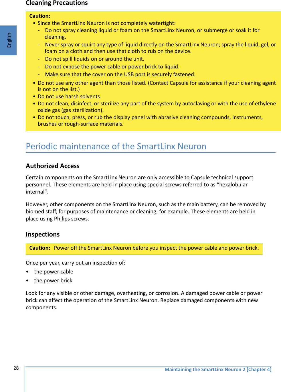 Maintaining the SmartLinx Neuron 2 [Chapter 4]28EnglishCleaning Precautions Periodic maintenance of the SmartLinx NeuronAuthorized AccessCertain components on the SmartLinx Neuron are only accessible to Capsule technical support personnel. These elements are held in place using special screws referred to as “hexalobular internal”. However, other components on the SmartLinx Neuron, such as the main battery, can be removed by biomed staff, for purposes of maintenance or cleaning, for example. These elements are held in place using Philips screws. InspectionsOnce per year, carry out an inspection of:• the power cable• the power brickLook for any visible or other damage, overheating, or corrosion. A damaged power cable or power brick can affect the operation of the SmartLinx Neuron. Replace damaged components with new components.Caution:• Since the SmartLinx Neuron is not completely watertight:- Do not spray cleaning liquid or foam on the SmartLinx Neuron, or submerge or soak it for cleaning.- Never spray or squirt any type of liquid directly on the SmartLinx Neuron; spray the liquid, gel, or foam on a cloth and then use that cloth to rub on the device.- Do not spill liquids on or around the unit.- Do not expose the power cable or power brick to liquid.- Make sure that the cover on the USB port is securely fastened.• Do not use any other agent than those listed. (Contact Capsule for assistance if your cleaning agent is not on the list.)• Do not use harsh solvents.• Do not clean, disinfect, or sterilize any part of the system by autoclaving or with the use of ethylene oxide gas (gas sterilization).• Do not touch, press, or rub the display panel with abrasive cleaning compounds, instruments, brushes or rough-surface materials.Caution: Power off the SmartLinx Neuron before you inspect the power cable and power brick.