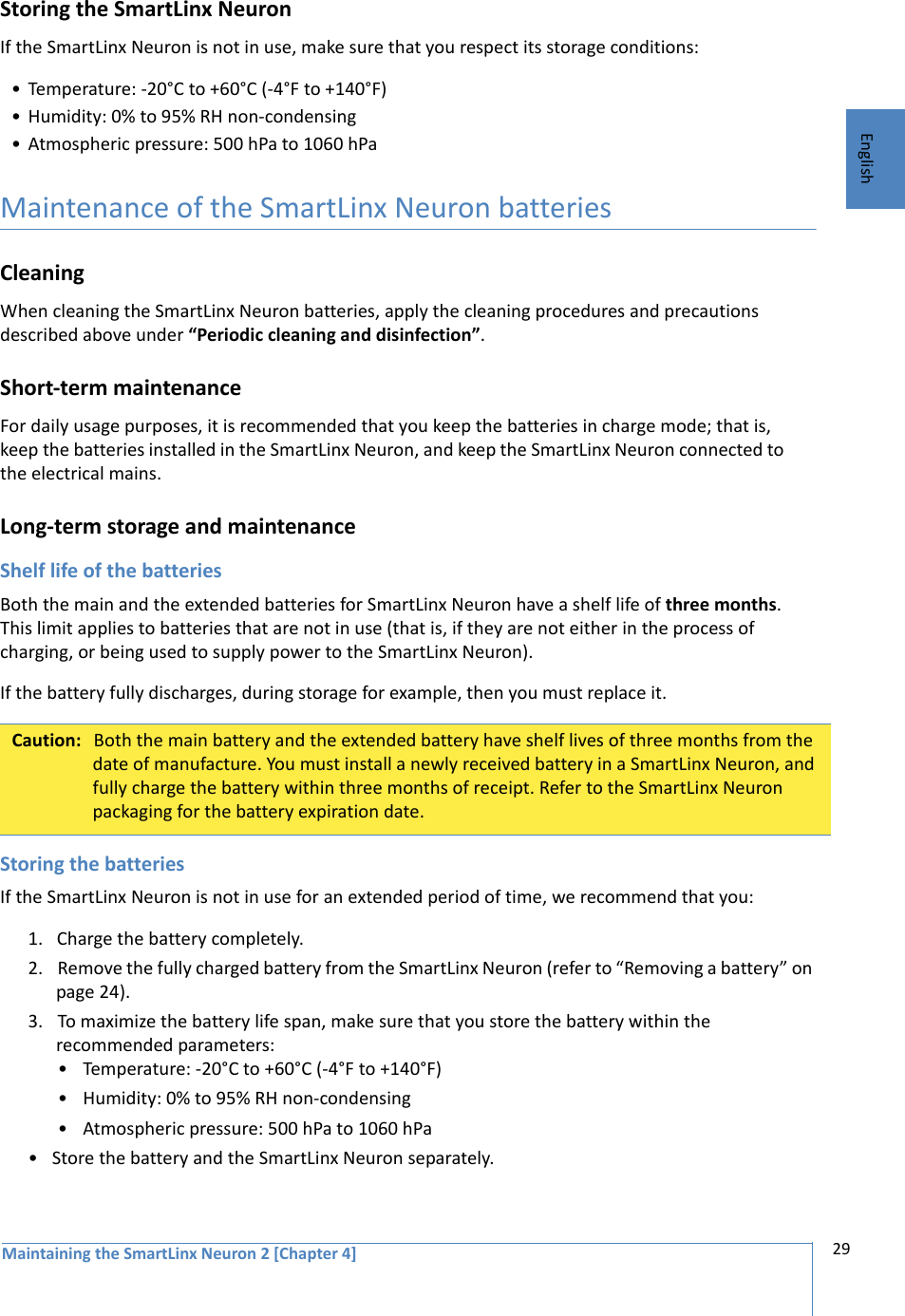 Maintaining the SmartLinx Neuron 2 [Chapter 4] 29EnglishStoring the SmartLinx NeuronIf the SmartLinx Neuron is not in use, make sure that you respect its storage conditions: • Temperature: -20°C to +60°C (-4°F to +140°F)• Humidity: 0% to 95% RH non-condensing• Atmospheric pressure: 500 hPa to 1060 hPaMaintenance of the SmartLinx Neuron batteriesCleaningWhen cleaning the SmartLinx Neuron batteries, apply the cleaning procedures and precautions described above under “Periodic cleaning and disinfection”.Short-term maintenanceFor daily usage purposes, it is recommended that you keep the batteries in charge mode; that is, keep the batteries installed in the SmartLinx Neuron, and keep the SmartLinx Neuron connected to the electrical mains.Long-term storage and maintenanceShelf life of the batteriesBoth the main and the extended batteries for SmartLinx Neuron have a shelf life of three months. This limit applies to batteries that are not in use (that is, if they are not either in the process of charging, or being used to supply power to the SmartLinx Neuron). If the battery fully discharges, during storage for example, then you must replace it. Storing the batteriesIf the SmartLinx Neuron is not in use for an extended period of time, we recommend that you:1. Charge the battery completely.2. Remove the fully charged battery from the SmartLinx Neuron (refer to “Removing a battery” on page 24).3. To maximize the battery life span, make sure that you store the battery within the recommended parameters:• Temperature: -20°C to +60°C (-4°F to +140°F)• Humidity: 0% to 95% RH non-condensing• Atmospheric pressure: 500 hPa to 1060 hPa• Store the battery and the SmartLinx Neuron separately.Caution: Both the main battery and the extended battery have shelf lives of three months from the date of manufacture. You must install a newly received battery in a SmartLinx Neuron, and fully charge the battery within three months of receipt. Refer to the SmartLinx Neuron packaging for the battery expiration date.