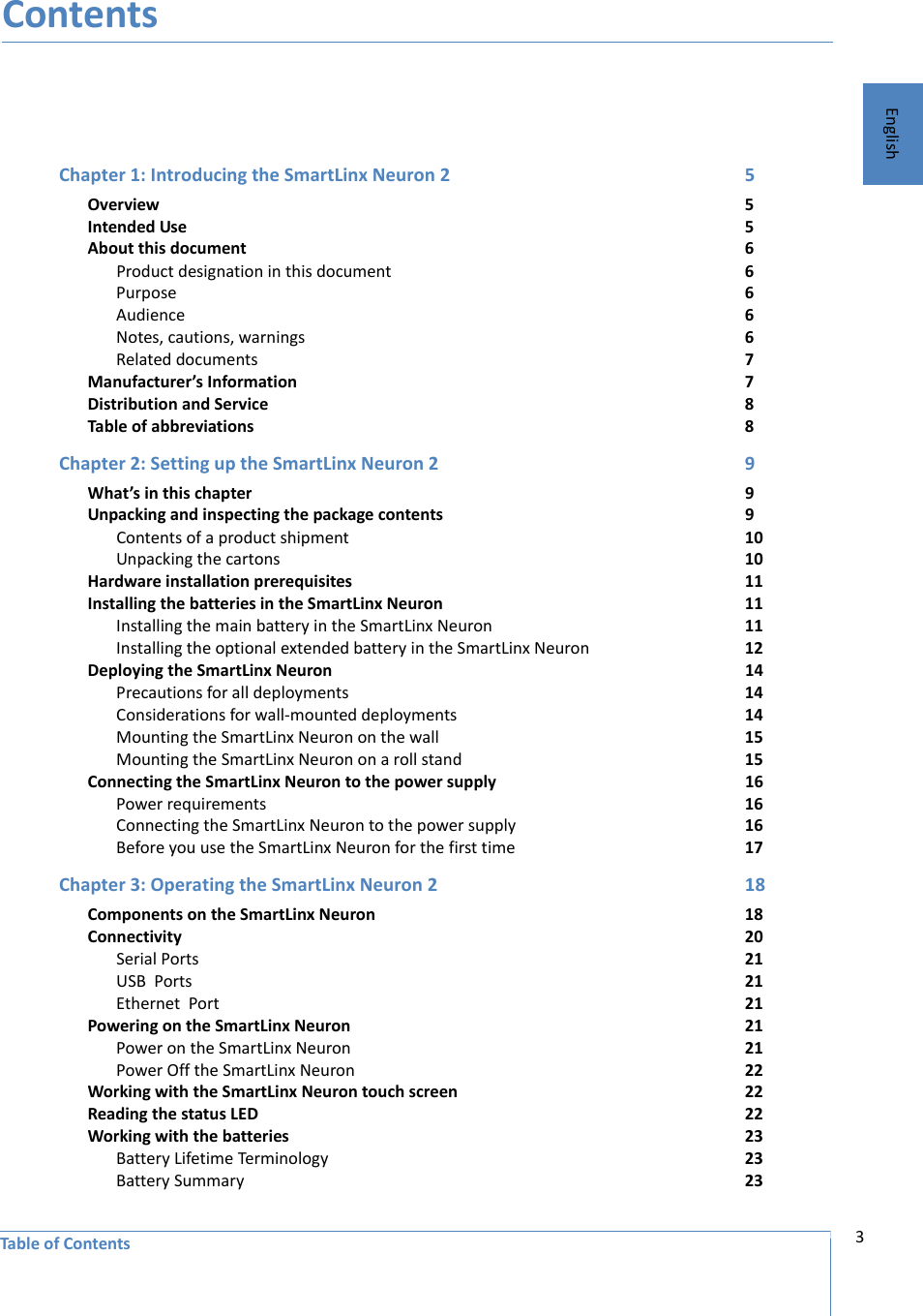 3Table of ContentsEnglishContentsChapter 1: Introducing the SmartLinx Neuron 2 5Overview 5Intended Use 5About this document 6Product designation in this document 6Purpose 6Audience 6Notes, cautions, warnings 6Related documents 7Manufacturer’s Information 7Distribution and Service 8Table of abbreviations 8Chapter 2: Setting up the SmartLinx Neuron 2 9What’s in this chapter 9Unpacking and inspecting the package contents 9Contents of a product shipment 10Unpacking the cartons 10Hardware installation prerequisites 11Installing the batteries in the SmartLinx Neuron 11Installing the main battery in the SmartLinx Neuron 11Installing the optional extended battery in the SmartLinx Neuron 12Deploying the SmartLinx Neuron 14Precautions for all deployments 14Considerations for wall-mounted deployments 14Mounting the SmartLinx Neuron on the wall 15Mounting the SmartLinx Neuron on a roll stand 15Connecting the SmartLinx Neuron to the power supply 16Power requirements 16Connecting the SmartLinx Neuron to the power supply 16Before you use the SmartLinx Neuron for the first time 17Chapter 3: Operating the SmartLinx Neuron 2 18Components on the SmartLinx Neuron 18Connectivity 20Serial Ports  21USB  Ports  21Ethernet  Port 21Powering on the SmartLinx Neuron 21Power on the SmartLinx Neuron 21Power Off the SmartLinx Neuron 22Working with the SmartLinx Neuron touch screen 22Reading the status LED 22Working with the batteries 23Battery Lifetime Terminology 23Battery Summary 23