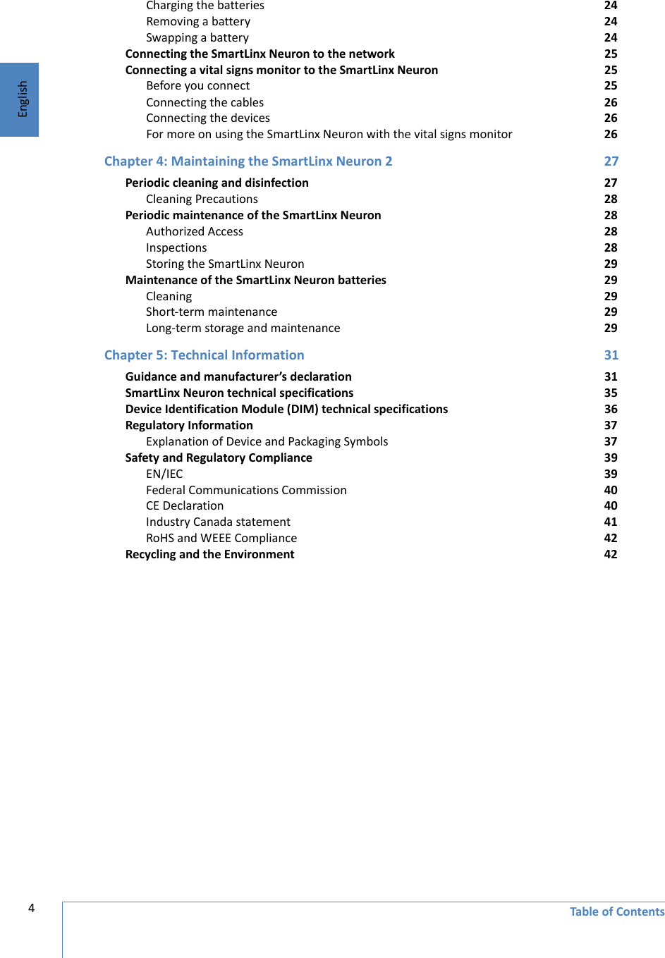 English4Table of ContentsCharging the batteries 24Removing a battery 24Swapping a battery 24Connecting the SmartLinx Neuron to the network 25Connecting a vital signs monitor to the SmartLinx Neuron 25Before you connect 25Connecting the cables 26Connecting the devices 26For more on using the SmartLinx Neuron with the vital signs monitor 26Chapter 4: Maintaining the SmartLinx Neuron 2 27Periodic cleaning and disinfection 27Cleaning Precautions  28Periodic maintenance of the SmartLinx Neuron 28Authorized Access 28Inspections 28Storing the SmartLinx Neuron 29Maintenance of the SmartLinx Neuron batteries 29Cleaning 29Short-term maintenance 29Long-term storage and maintenance 29Chapter 5: Technical Information 31Guidance and manufacturer’s declaration 31SmartLinx Neuron technical specifications 35Device Identification Module (DIM) technical specifications 36Regulatory Information 37Explanation of Device and Packaging Symbols 37Safety and Regulatory Compliance 39EN/IEC 39Federal Communications Commission 40CE Declaration 40Industry Canada statement 41RoHS and WEEE Compliance 42Recycling and the Environment 42