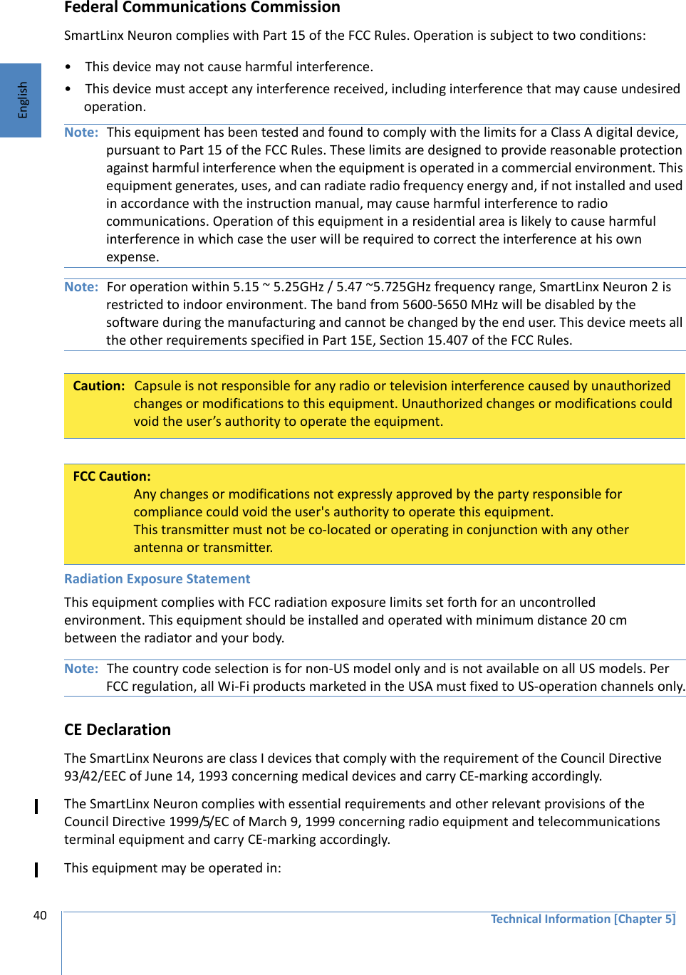 Technical Information [Chapter 5]40EnglishFederal Communications CommissionSmartLinx Neuron complies with Part 15 of the FCC Rules. Operation is subject to two conditions:• This device may not cause harmful interference.• This device must accept any interference received, including interference that may cause undesired operation.Note: This equipment has been tested and found to comply with the limits for a Class A digital device, pursuant to Part 15 of the FCC Rules. These limits are designed to provide reasonable protection against harmful interference when the equipment is operated in a commercial environment. This equipment generates, uses, and can radiate radio frequency energy and, if not installed and used in accordance with the instruction manual, may cause harmful interference to radio communications. Operation of this equipment in a residential area is likely to cause harmful interference in which case the user will be required to correct the interference at his own expense.Note: For operation within 5.15 ~ 5.25GHz / 5.47 ~5.725GHz frequency range, SmartLinx Neuron 2 is restricted to indoor environment. The band from 5600-5650 MHz will be disabled by the software during the manufacturing and cannot be changed by the end user. This device meets all the other requirements specified in Part 15E, Section 15.407 of the FCC Rules.Radiation Exposure StatementThis equipment complies with FCC radiation exposure limits set forth for an uncontrolled environment. This equipment should be installed and operated with minimum distance 20 cm between the radiator and your body.Note: The country code selection is for non-US model only and is not available on all US models. Per FCC regulation, all Wi-Fi products marketed in the USA must fixed to US-operation channels only.CE DeclarationThe SmartLinx Neurons are class I devices that comply with the requirement of the Council Directive 93/42/EEC of June 14, 1993 concerning medical devices and carry CE-marking accordingly.The SmartLinx Neuron complies with essential requirements and other relevant provisions of the Council Directive 1999/5/EC of March 9, 1999 concerning radio equipment and telecommunications terminal equipment and carry CE-marking accordingly.This equipment may be operated in:Caution: Capsule is not responsible for any radio or television interference caused by unauthorized changes or modifications to this equipment. Unauthorized changes or modifications could void the user’s authority to operate the equipment.FCC Caution:Any changes or modifications not expressly approved by the party responsible for compliance could void the user&apos;s authority to operate this equipment.This transmitter must not be co-located or operating in conjunction with any other antenna or transmitter.