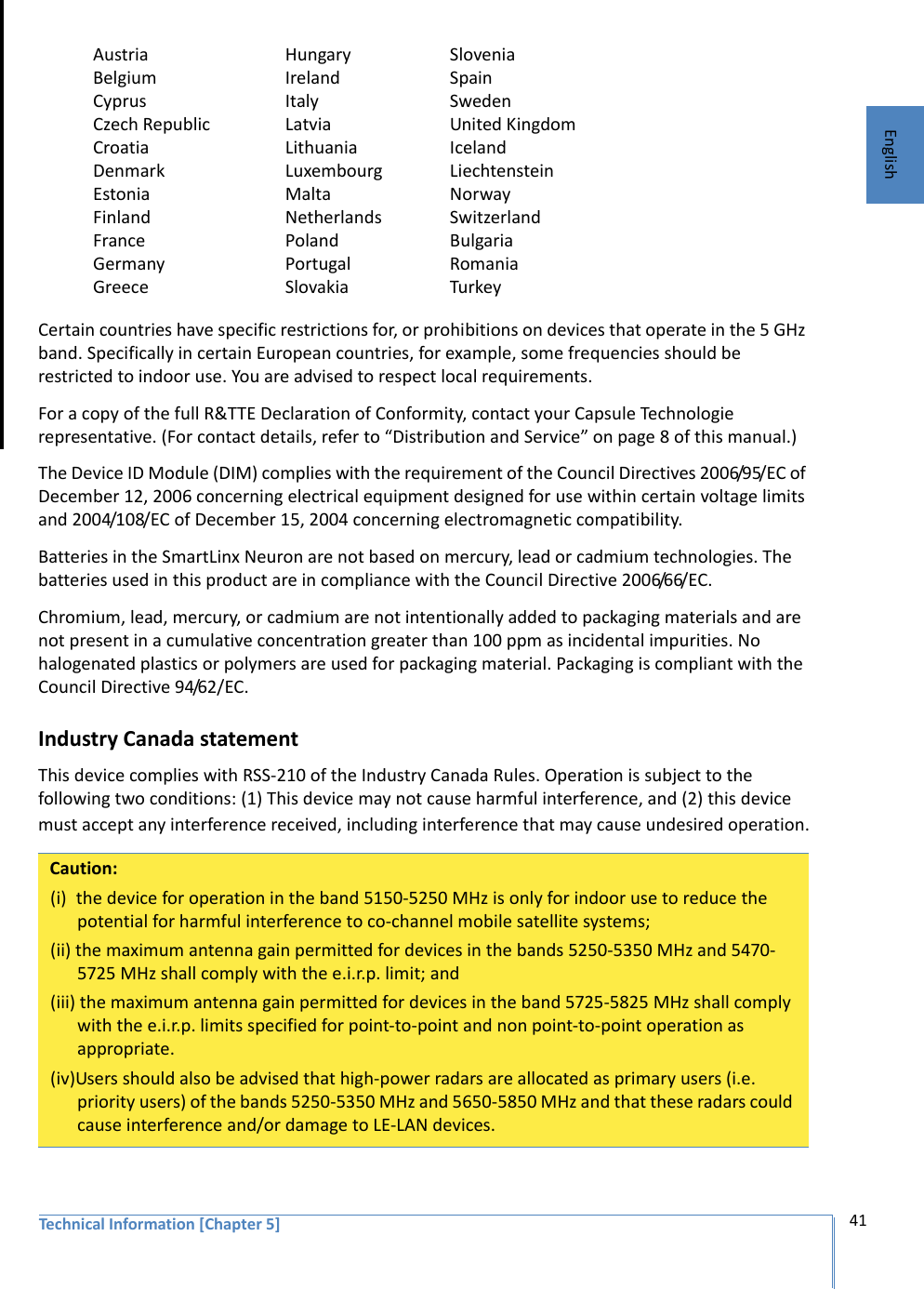 Technical Information [Chapter 5] 41EnglishCountry Certain countries have specific restrictions for, or prohibitions on devices that operate in the 5 GHz band. Specifically in certain European countries, for example, some frequencies should be restricted to indoor use. You are advised to respect local requirements.For a copy of the full R&amp;TTE Declaration of Conformity, contact your Capsule Technologie representative. (For contact details, refer to “Distribution and Service” on page 8 of this manual.)The Device ID Module (DIM) complies with the requirement of the Council Directives 2006/95/EC of December 12, 2006 concerning electrical equipment designed for use within certain voltage limits and 2004/108/EC of December 15, 2004 concerning electromagnetic compatibility.Batteries in the SmartLinx Neuron are not based on mercury, lead or cadmium technologies. The batteries used in this product are in compliance with the Council Directive 2006/66/EC.Chromium, lead, mercury, or cadmium are not intentionally added to packaging materials and are not present in a cumulative concentration greater than 100 ppm as incidental impurities. No halogenated plastics or polymers are used for packaging material. Packaging is compliant with the Council Directive 94/62/EC.Industry Canada statementThis device complies with RSS-210 of the Industry Canada Rules. Operation is subject to the following two conditions: (1) This device may not cause harmful interference, and (2) this device must accept any interference received, including interference that may cause undesired operation.AustriaBelgiumCyprusCzech RepublicCroatiaDenmarkEstoniaFinlandFranceGermanyGreeceHungaryIrelandItalyLatviaLithuaniaLuxembourgMaltaNetherlandsPolandPortugalSlovakiaSloveniaSpainSwedenUnited KingdomIcelandLiechtensteinNorwaySwitzerlandBulgariaRomaniaTurkeyCaution:(i)  the device for operation in the band 5150-5250 MHz is only for indoor use to reduce the potential for harmful interference to co-channel mobile satellite systems;(ii) the maximum antenna gain permitted for devices in the bands 5250-5350 MHz and 5470-5725 MHz shall comply with the e.i.r.p. limit; and(iii) the maximum antenna gain permitted for devices in the band 5725-5825 MHz shall comply with the e.i.r.p. limits specified for point-to-point and non point-to-point operation as appropriate.(iv)Users should also be advised that high-power radars are allocated as primary users (i.e. priority users) of the bands 5250-5350 MHz and 5650-5850 MHz and that these radars could cause interference and/or damage to LE-LAN devices.