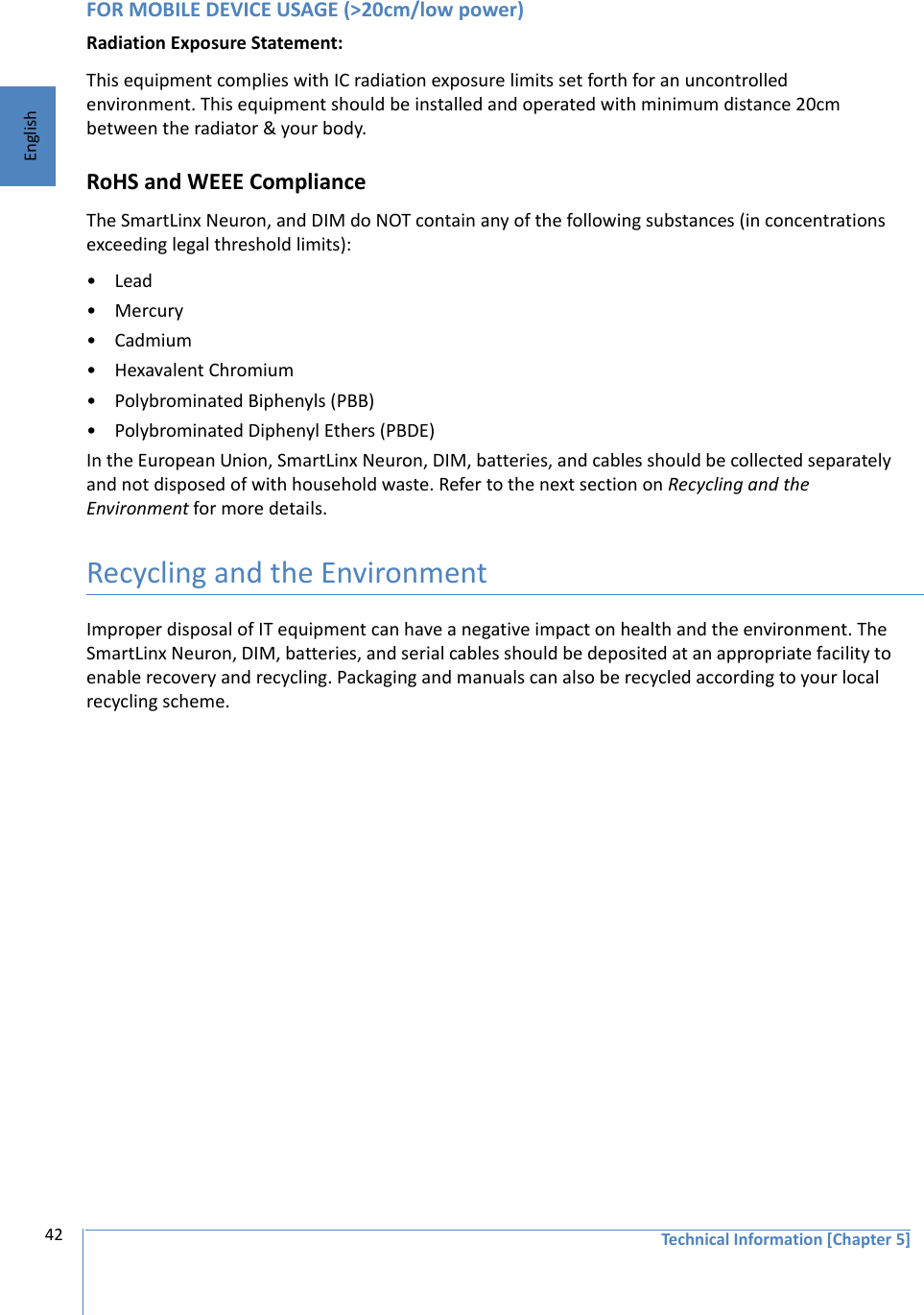 Technical Information [Chapter 5]42EnglishFOR MOBILE DEVICE USAGE (&gt;20cm/low power)Radiation Exposure Statement:This equipment complies with IC radiation exposure limits set forth for an uncontrolled environment. This equipment should be installed and operated with minimum distance 20cm between the radiator &amp; your body.RoHS and WEEE ComplianceThe SmartLinx Neuron, and DIM do NOT contain any of the following substances (in concentrations exceeding legal threshold limits):•Lead•Mercury•Cadmium• Hexavalent Chromium• Polybrominated Biphenyls (PBB)• Polybrominated Diphenyl Ethers (PBDE)In the European Union, SmartLinx Neuron, DIM, batteries, and cables should be collected separately and not disposed of with household waste. Refer to the next section on Recycling and the Environment for more details.Recycling and the EnvironmentImproper disposal of IT equipment can have a negative impact on health and the environment. The SmartLinx Neuron, DIM, batteries, and serial cables should be deposited at an appropriate facility to enable recovery and recycling. Packaging and manuals can also be recycled according to your local recycling scheme.