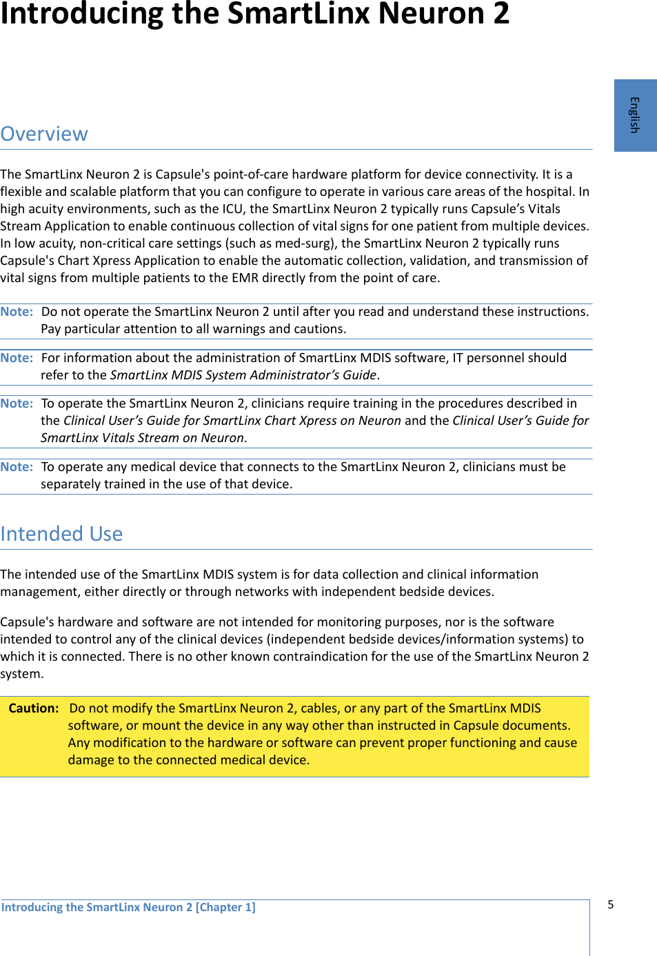 Introducing the SmartLinx Neuron 2 [Chapter 1] 5EnglishIntroducing the SmartLinx Neuron 2OverviewThe SmartLinx Neuron 2 is Capsule&apos;s point-of-care hardware platform for device connectivity. It is a flexible and scalable platform that you can configure to operate in various care areas of the hospital. In high acuity environments, such as the ICU, the SmartLinx Neuron 2 typically runs Capsule’s Vitals Stream Application to enable continuous collection of vital signs for one patient from multiple devices. In low acuity, non-critical care settings (such as med-surg), the SmartLinx Neuron 2 typically runs Capsule&apos;s Chart Xpress Application to enable the automatic collection, validation, and transmission of vital signs from multiple patients to the EMR directly from the point of care. Note: Do not operate the SmartLinx Neuron 2 until after you read and understand these instructions. Pay particular attention to all warnings and cautions. Note: For information about the administration of SmartLinx MDIS software, IT personnel should refer to the SmartLinx MDIS System Administrator’s Guide. Note: To operate the SmartLinx Neuron 2, clinicians require training in the procedures described in the Clinical User’s Guide for SmartLinx Chart Xpress on Neuron and the Clinical User’s Guide for SmartLinx Vitals Stream on Neuron. Note: To operate any medical device that connects to the SmartLinx Neuron 2, clinicians must be separately trained in the use of that device. Intended UseThe intended use of the SmartLinx MDIS system is for data collection and clinical information management, either directly or through networks with independent bedside devices. Capsule&apos;s hardware and software are not intended for monitoring purposes, nor is the software intended to control any of the clinical devices (independent bedside devices/information systems) to which it is connected. There is no other known contraindication for the use of the SmartLinx Neuron 2 system.Caution: Do not modify the SmartLinx Neuron 2, cables, or any part of the SmartLinx MDIS software, or mount the device in any way other than instructed in Capsule documents. Any modification to the hardware or software can prevent proper functioning and cause damage to the connected medical device.