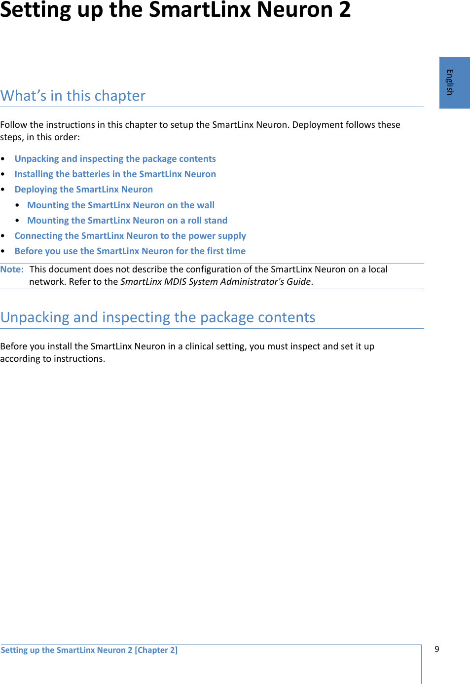 Setting up the SmartLinx Neuron 2 [Chapter 2] 9EnglishSetting up the SmartLinx Neuron 2What’s in this chapterFollow the instructions in this chapter to setup the SmartLinx Neuron. Deployment follows these steps, in this order:•Unpacking and inspecting the package contents•Installing the batteries in the SmartLinx Neuron•Deploying the SmartLinx Neuron•Mounting the SmartLinx Neuron on the wall•Mounting the SmartLinx Neuron on a roll stand•Connecting the SmartLinx Neuron to the power supply•Before you use the SmartLinx Neuron for the first timeNote: This document does not describe the configuration of the SmartLinx Neuron on a local network. Refer to the SmartLinx MDIS System Administrator&apos;s Guide.Unpacking and inspecting the package contentsBefore you install the SmartLinx Neuron in a clinical setting, you must inspect and set it up according to instructions.