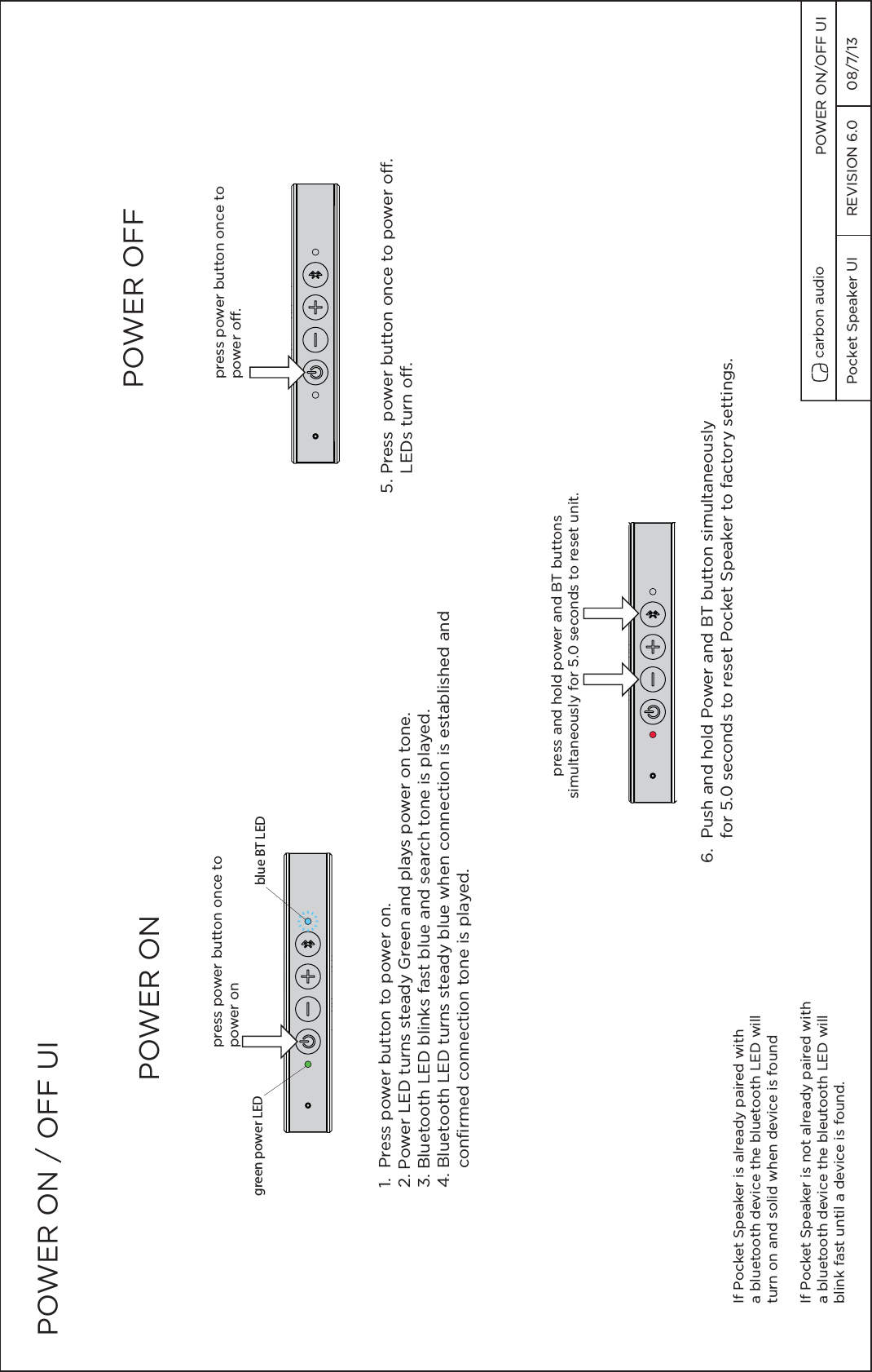 POWER ON / OFF UI1.  Press power button to power on.  2. Power LED turns steady Green and plays power on tone.  3. Bluetooth LED blinks fast blue and search tone is played.4. Bluetooth LED turns steady blue when connection is established and     confirmed connection tone is played.press power button once topower on5. Press  power button once to power off.    LEDs turn off.press power button once to power off.POWER ON  POWER OFF If Pocket Speaker is already paired with a bluetooth device the bluetooth LED will turn on and solid when device is foundIf Pocket Speaker is not already paired with a bluetooth device the bleutooth LED willblink fast until a device is found.green power LED blue BT LED6.  Push and hold Power and BT button simultaneously     for 5.0 seconds to reset Pocket Speaker to factory settings.press and hold power and BT buttonssimultaneously for 5.0 seconds to reset unit.Pocket Speaker UI  REVISION 6.0  08/7/13 POWER ON/OFF UI