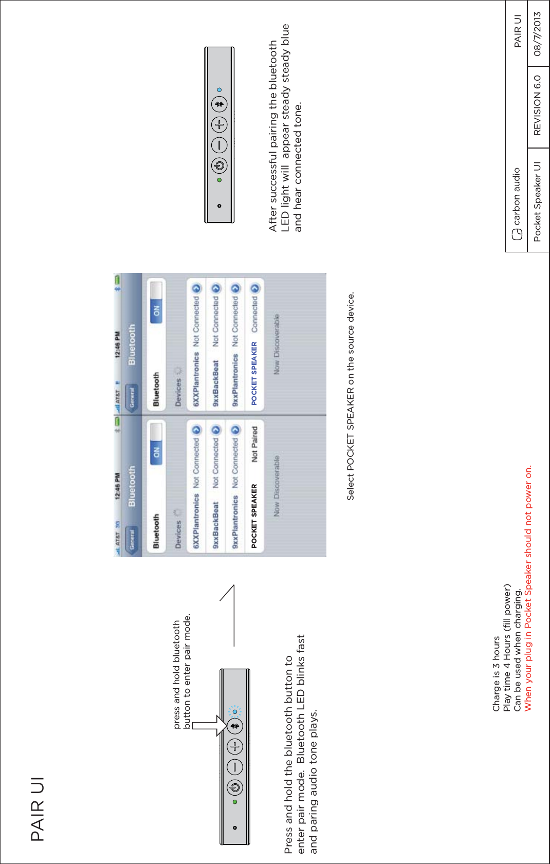 PAIR UIPress and hold the bluetooth button to enter pair mode.  Bluetooth LED blinks fastand paring audio tone plays.Charge is 3 hoursPlay time 4 Hours (fill power)Can be used when charging.When your plug in Pocket Speaker should not power on.press and hold bluetoothbutton to enter pair mode.After successful pairing the bluetoothLED light will  appear steady steady blue and hear connected tone.POCKET SPEAKER POCKET SPEAKERSelect POCKET SPEAKER on the source device.Pocket Speaker UI  REVISION 6.0  08/7/2013  PAIR UI