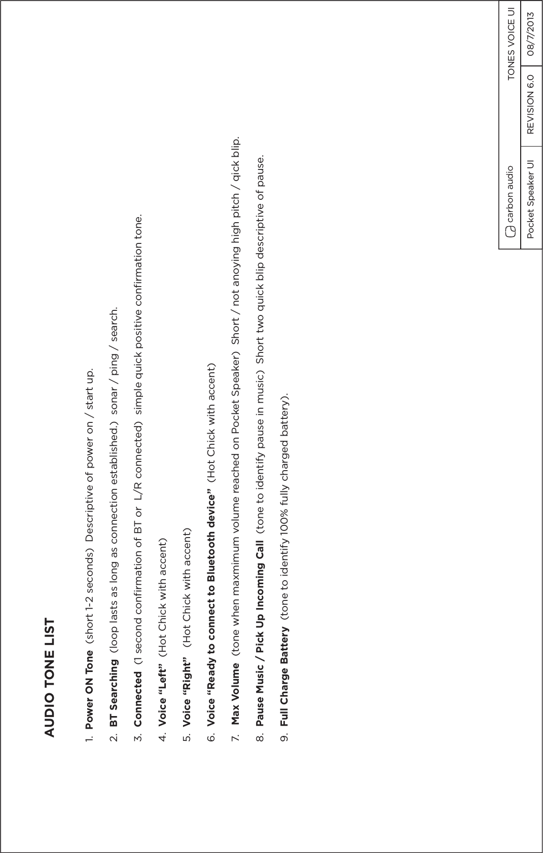 Pocket Speaker UI  REVISION 6.0  08/7/2013  TONES VOICE UIAUDIO TONE LIST1.  Power ON Tone  (short 1-2 seconds)  Descriptive of power on / start up.2.  BT Searching  (loop lasts as long as connection established.)  sonar / ping / search.3.  Connected  (1 second confirmation of BT or  L/R connected)  simple quick positive confirmation tone.4.  Voice &ldquo;Left&rdquo;  (Hot Chick with accent)5.  Voice &ldquo;Right&rdquo;   (Hot Chick with accent)6.  Voice &ldquo;Ready to connect to Bluetooth device&rdquo;  (Hot Chick with accent)7.   Max Volume  (tone when maxmimum volume reached on Pocket Speaker)  Short / not anoying high pitch / qick blip.8.  Pause Music / Pick Up Incoming Call  (tone to identify pause in music)  Short two quick blip descriptive of pause.9.  Full Charge Battery  (tone to identify 100% fully charged battery).