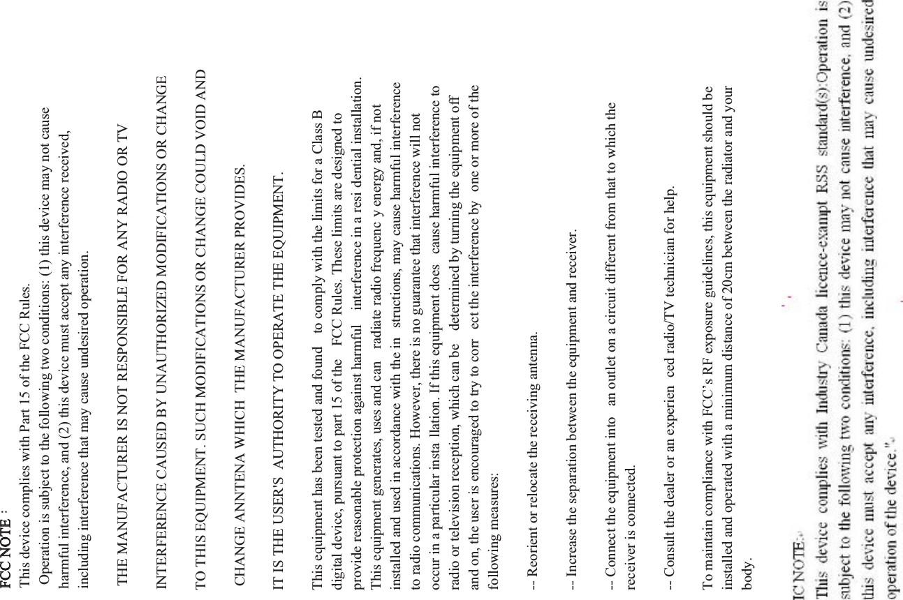 FCC NOTE：This device complies with Part 15 of the FCC Rules.  Operation is subject to the following two conditions: (1) this device may not cause harmful interference, and (2) this device must accept any interference received, including interference that may cause undesired operation. THE MANUFACTURER IS NOT RESPONSIBLE FOR ANY RADIO OR TV INTERFERENCE CAUSED BY UNAUTHORIZED MODIFICATIONS OR CHANGE TO THIS EQUIPMENT. SUCH MODIFICATIONS OR CHANGE COULD VOID AND CHANGE ANNTENA WHICH  THE MANUFACTURER PROVIDES. IT IS THE USER'S  AUTHORITY TO OPERATE THE EQUIPMENT.This equipment has been tested and found  to comply with the limits for a Class B digital device, pursuant to part 15 of the  FCC Rules. These limits are designed to provide reasonable protection against harmful  interference in a resi dential installation. This equipment generates, uses and can  radiate radio frequenc y energy and, if not installed and used in accordance with the in structions, may cause harmful interference to radio communications. However, there is no guarantee that interference will not occur in a particular insta llation. If this equipment does  cause harmful interference to radio or television reception, which can be  determined by turning the equipment off and on, the user is encouraged to try to corr ect the interference by  one or more of the following measures:-- Reorient or relocate the receiving antenna.-- Increase the separation between the equipment and receiver.-- Connect the equipment into  an outlet on a circuit different from that to which the receiver is connected.-- Consult the dealer or an experien ced radio/TV technician for help. To maintain compliance with FCC&rsquo;s RF exposure guidelines, this equipment should be installed and operated with a minimum distance of 20cm between the radiator and your body.
