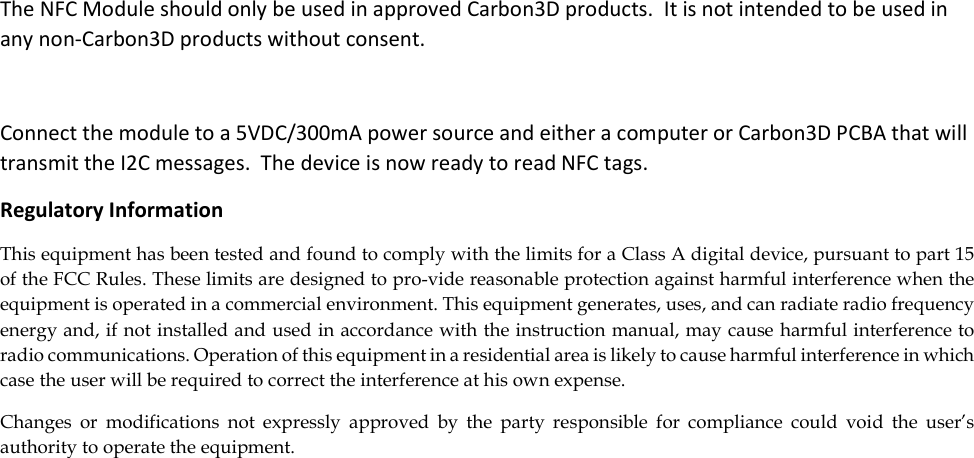 The NFC Module should only be used in approved Carbon3D products.  It is not intended to be used in any non-Carbon3D products without consent.  Connect the module to a 5VDC/300mA power source and either a computer or Carbon3D PCBA that will transmit the I2C messages.  The device is now ready to read NFC tags. Regulatory Information This equipment has been tested and found to comply with the limits for a Class A digital device, pursuant to part 15 of the FCC Rules. These limits are designed to pro-vide reasonable protection against harmful interference when the equipment is operated in a commercial environment. This equipment generates, uses, and can radiate radio frequency energy and, if not installed and used in accordance with the instruction manual, may cause harmful interference to radio communications. Operation of this equipment in a residential area is likely to cause harmful interference in which case the user will be required to correct the interference at his own expense.  Changes  or  modifications  not  expressly  approved  by  the  party  responsible  for  compliance  could  void  the  user’s authority to operate the equipment.   