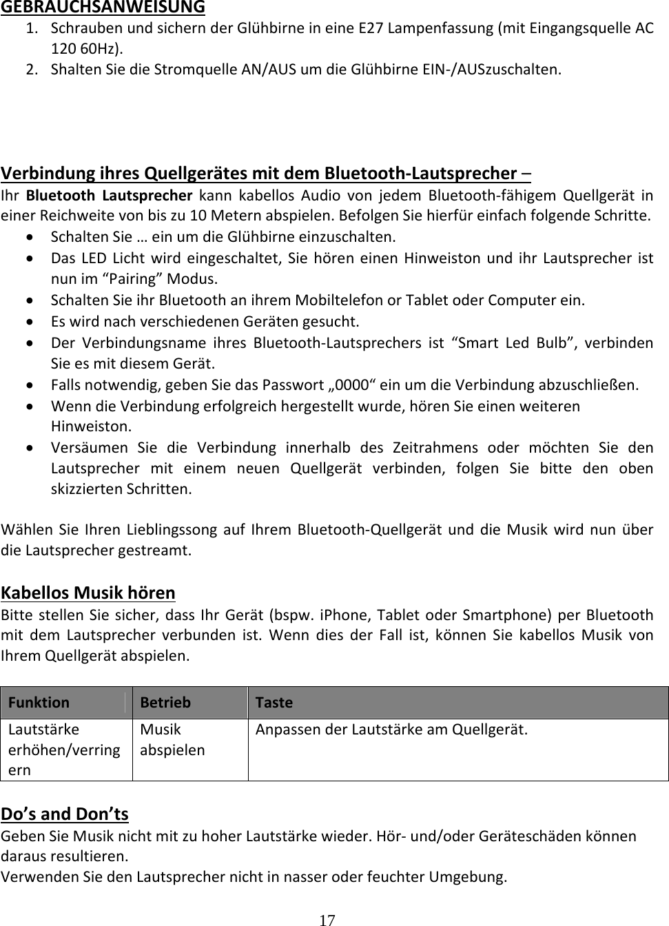 17  GEBRAUCHSANWEISUNG1. SchraubenundsichernderGlühbirneineineE27Lampenfassung(mitEingangsquelleAC12060Hz).2. ShaltenSiedieStromquelleAN/AUSumdieGlühbirneEIN‐/AUSzuschalten.VerbindungihresQuellgerätesmitdemBluetooth‐Lautsprecher–IhrBluetoothLautsprecherkannkabellosAudiovonjedemBluetooth‐fähigemQuellgerätineinerReichweitevonbiszu10Meternabspielen.BefolgenSiehierfüreinfachfolgendeSchritte. SchaltenSie…einumdieGlühbirneeinzuschalten. DasLEDLichtwirdeingeschaltet,SiehöreneinenHinweistonundihrLautsprecheristnunim“Pairing”Modus. SchaltenSieihrBluetoothanihremMobiltelefonorTabletoderComputerein. EswirdnachverschiedenenGerätengesucht. DerVerbindungsnameihresBluetooth‐Lautsprechersist“SmartLedBulb”,verbindenSieesmitdiesemGerät. Fallsnotwendig,gebenSiedasPasswort„0000“einumdieVerbindungabzuschließen. WenndieVerbindungerfolgreichhergestelltwurde,hörenSieeinenweiterenHinweiston. VersäumenSiedieVerbindunginnerhalbdesZeitrahmensodermöchtenSiedenLautsprechermiteinemneuenQuellgerätverbinden,folgenSiebittedenobenskizziertenSchritten.WählenSieIhrenLieblingssongaufIhremBluetooth‐QuellgerätunddieMusikwirdnunüberdieLautsprechergestreamt.KabellosMusikhörenBittestellenSiesicher,dassIhrGerät(bspw.iPhone,TabletoderSmartphone)perBluetoothmitdemLautsprecherverbundenist.WenndiesderFallist,könnenSiekabellosMusikvonIhremQuellgerätabspielen.FunktionBetriebTasteLautstärkeerhöhen/verringernMusikabspielenAnpassenderLautstärkeamQuellgerät.Do’sandDon’tsGebenSieMusiknichtmitzuhoherLautstärkewieder.Hör‐und/oderGeräteschädenkönnendarausresultieren.VerwendenSiedenLautsprechernichtinnasseroderfeuchterUmgebung.