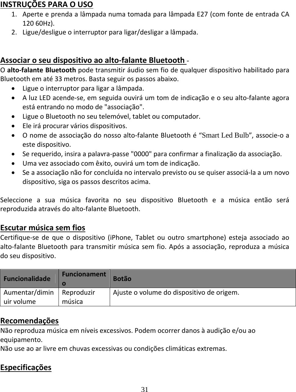 31  INSTRUÇÕESPARAOUSO1. AperteeprendaalâmpadanumatomadaparalâmpadaE27(comfontedeentradaCA12060Hz).2. Ligue/desligueointerruptorparaligar/desligaralâmpada.Associaroseudispositivoaoalto‐falanteBluetooth-Oalto‐falanteBluetoothpodetransmitiráudiosemfiodequalquerdispositivohabilitadoparaBluetoothematé33metros.Bastaseguirospassosabaixo. Ligueointerruptorparaligaralâmpada. AluzLEDacende‐se,emseguidaouviráumtomdeindicaçãoeoseualto‐falanteagoraestáentrandonomodode&quot;associação&quot;. LigueoBluetoothnoseutelemóvel,tabletoucomputador. Eleiráprocurarváriosdispositivos. Onomedeassociaçãodonossoalto‐falanteBluetoothé“Smart Led Bulb”,associe‐oaestedispositivo. Serequerido,insiraapalavra‐passe&quot;0000&quot;paraconfirmarafinalizaçãodaassociação. Umavezassociadocomêxito,ouviráumtomdeindicação. Seaassociaçãonãoforconcluídanointervaloprevistoousequiserassociá‐laaumnovodispositivo,sigaospassosdescritosacima.SeleccioneasuamúsicafavoritanoseudispositivoBluetootheamúsicaentãoseráreproduzidaatravésdoalto‐falanteBluetooth.EscutarmúsicasemfiosCertifique‐sedequeodispositivo(iPhone,Tabletououtrosmartphone)estejaassociadoaoalto‐falanteBluetoothparatransmitirmúsicasemfio.Apósaassociação,reproduzaamúsicadoseudispositivo.FuncionalidadeFuncionamentoBotãoAumentar/diminuirvolumeReproduzirmúsicaAjusteovolumedodispositivodeorigem.RecomendaçõesNãoreproduzamúsicaemníveisexcessivos.Podemocorrerdanosàaudiçãoe/ouaoequipamento.Nãouseaoarlivreemchuvasexcessivasoucondiçõesclimáticasextremas.Especificações
