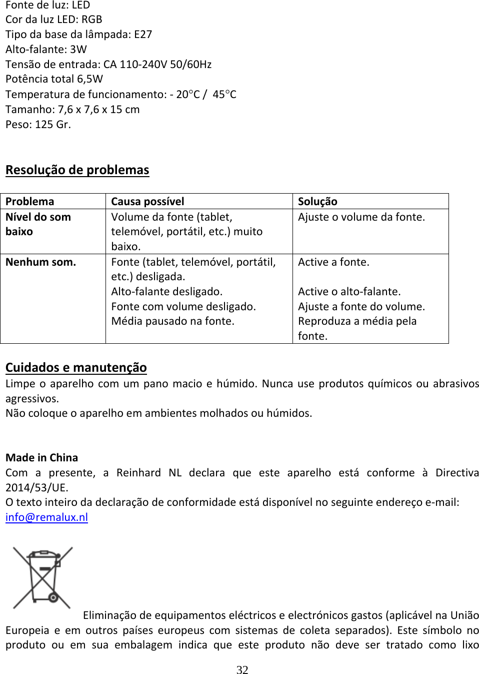 32  Fontedeluz:LEDCordaluzLED:RGBTipodabasedalâmpada:E27Alto‐falante:3WTensãodeentrada:CA110‐240V50/60HzPotênciatotal6,5WTemperaturadefuncionamento:‐20C/45CTamanho:7,6x7,6x15cmPeso:125Gr.ResoluçãodeproblemasProblemaCausapossívelSoluçãoNíveldosombaixoVolumedafonte(tablet,telemóvel,portátil,etc.)muitobaixo.Ajusteovolumedafonte.Nenhumsom.Fonte(tablet,telemóvel,portátil,etc.)desligada.Alto‐falantedesligado.Fontecomvolumedesligado.Médiapausadonafonte.Activeafonte.Activeoalto‐falante.Ajusteafontedovolume.Reproduzaamédiapelafonte.CuidadosemanutençãoLimpeoaparelhocomumpanomacioehúmido.Nuncauseprodutosquímicosouabrasivosagressivos.Nãocoloqueoaparelhoemambientesmolhadosouhúmidos.MadeinChinaComapresente,aReinhardNLdeclaraqueesteaparelhoestáconformeàDirectiva2014/53/UE. Otextointeirodadeclaraçãodeconformidadeestádisponívelnoseguinteendereçoe‐mail:info@remalux.nlEliminaçãodeequipamentoseléctricoseelectrónicosgastos(aplicávelnaUniãoEuropeiaeemoutrospaíseseuropeuscomsistemasdecoletaseparados).Estesímbolonoprodutoouemsuaembalagemindicaqueesteprodutonãodevesertratadocomolixo