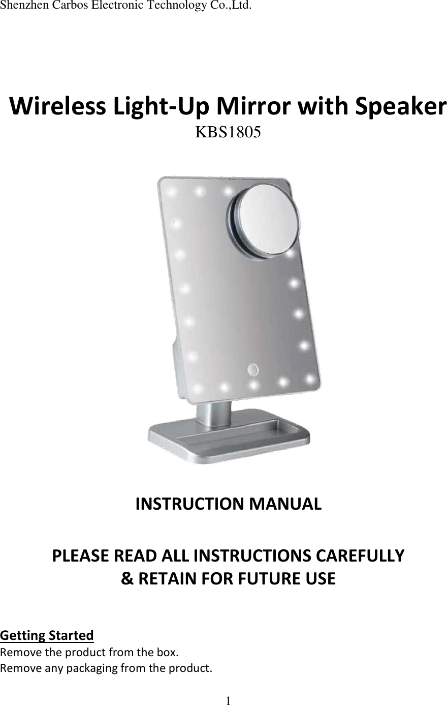 1  Shenzhen Carbos Electronic Technology Co.,Ltd.     Wireless Light-Up Mirror with Speaker KBS1805     INSTRUCTION MANUAL   PLEASE READ ALL INSTRUCTIONS CAREFULLY  &amp; RETAIN FOR FUTURE USE   Getting Started Remove the product from the box. Remove any packaging from the product. 