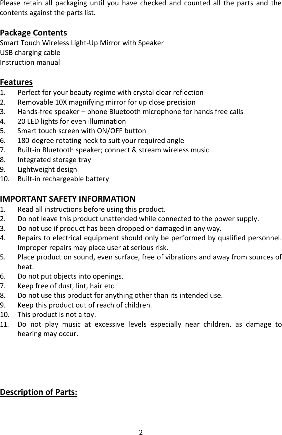2  Please  retain  all  packaging  until  you  have  checked  and  counted  all  the  parts  and  the contents against the parts list.  Package Contents Smart Touch Wireless Light-Up Mirror with Speaker USB charging cable Instruction manual  Features 1. Perfect for your beauty regime with crystal clear reflection 2. Removable 10X magnifying mirror for up close precision 3. Hands-free speaker – phone Bluetooth microphone for hands free calls 4. 20 LED lights for even illumination 5. Smart touch screen with ON/OFF button 6. 180-degree rotating neck to suit your required angle 7. Built-in Bluetooth speaker; connect &amp; stream wireless music 8. Integrated storage tray 9. Lightweight design 10. Built-in rechargeable battery  IMPORTANT SAFETY INFORMATION 1. Read all instructions before using this product. 2. Do not leave this product unattended while connected to the power supply. 3. Do not use if product has been dropped or damaged in any way. 4. Repairs to electrical equipment should only be performed by qualified personnel. Improper repairs may place user at serious risk. 5. Place product on sound, even surface, free of vibrations and away from sources of heat. 6. Do not put objects into openings. 7. Keep free of dust, lint, hair etc. 8. Do not use this product for anything other than its intended use. 9. Keep this product out of reach of children. 10. This product is not a toy. 11. Do  not  play  music  at  excessive  levels  especially  near  children,  as  damage  to hearing may occur.      Description of Parts:  