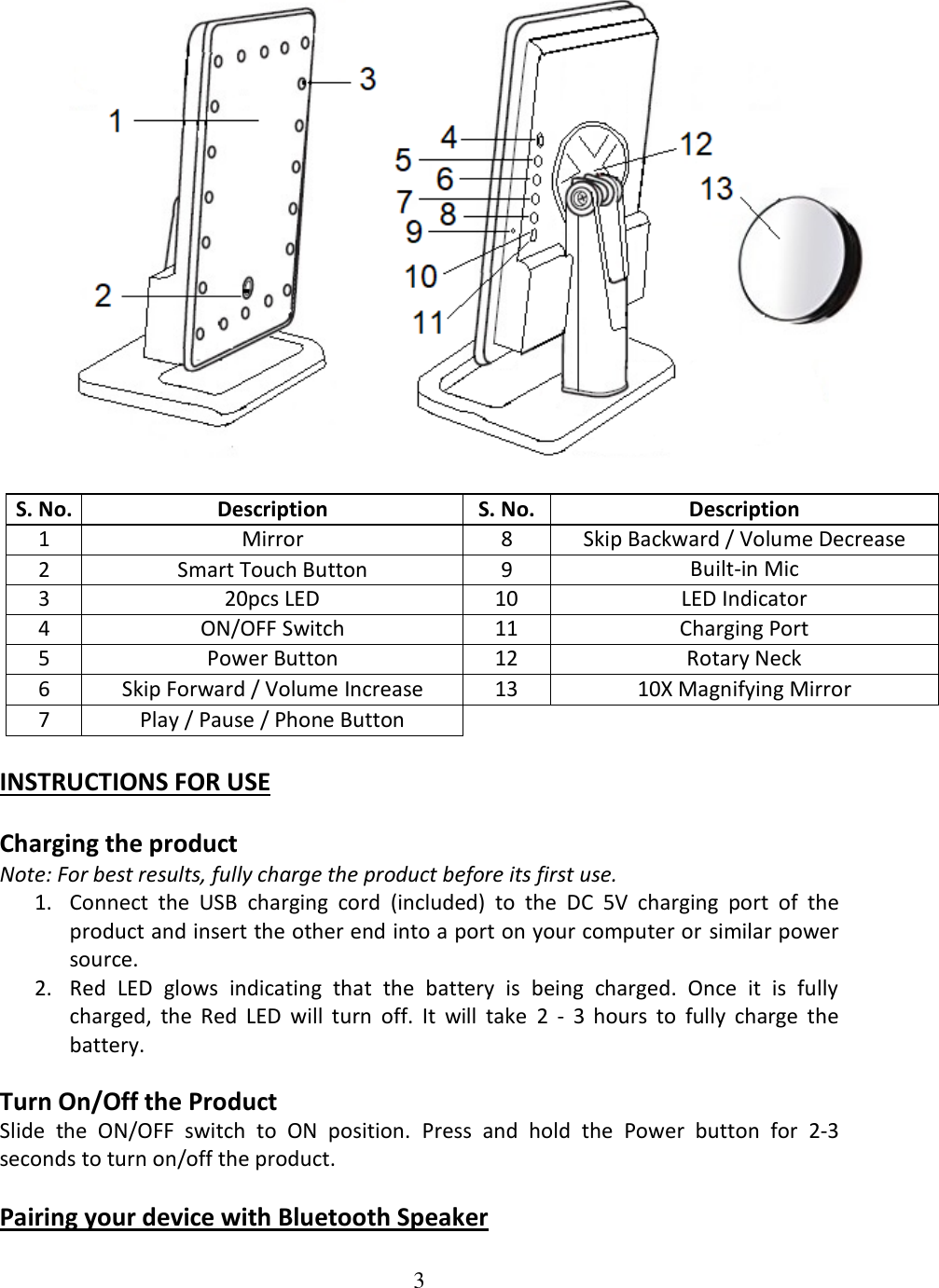 3    S. No. Description S. No. Description 1 Mirror 8 Skip Backward / Volume Decrease 2 Smart Touch Button 9 Built-in Mic 3 20pcs LED 10 LED Indicator 4 ON/OFF Switch 11 Charging Port 5 Power Button 12 Rotary Neck 6 Skip Forward / Volume Increase 13 10X Magnifying Mirror 7 Play / Pause / Phone Button  INSTRUCTIONS FOR USE  Charging the product Note: For best results, fully charge the product before its first use. 1. Connect  the  USB  charging  cord  (included)  to  the  DC  5V  charging  port  of  the product and insert the other end into a port on your computer or similar power source. 2. Red  LED  glows  indicating  that  the  battery  is  being  charged.  Once  it  is  fully charged,  the  Red  LED  will  turn  off.  It  will  take  2  -  3  hours  to  fully  charge  the battery.  Turn On/Off the Product Slide  the  ON/OFF  switch  to  ON  position.  Press  and  hold  the  Power  button  for  2-3 seconds to turn on/off the product.  Pairing your device with Bluetooth Speaker  