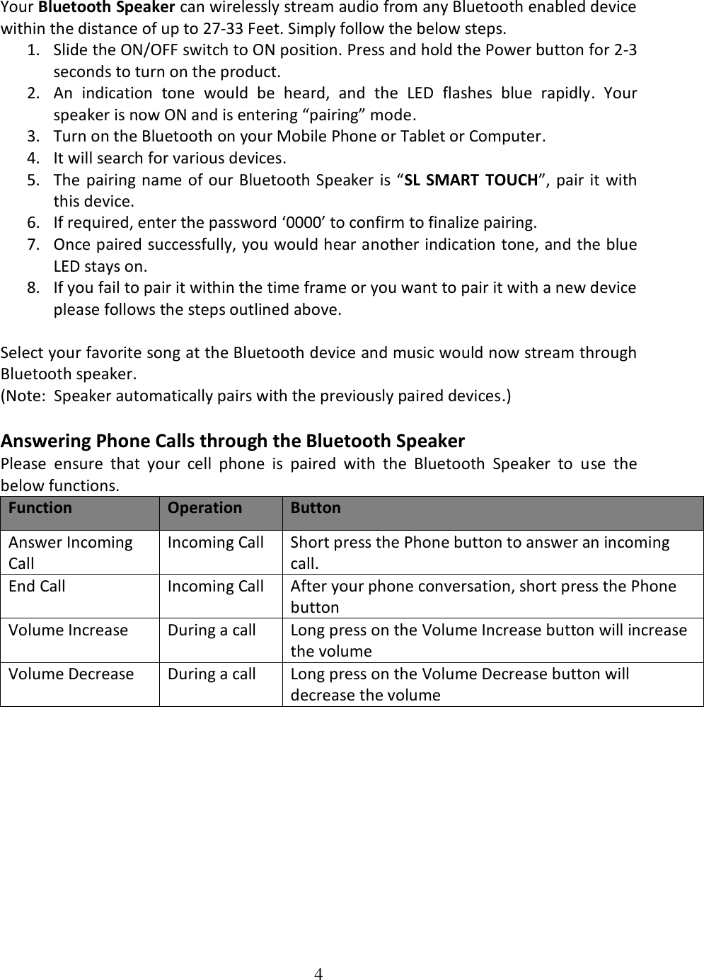 4  Your Bluetooth Speaker can wirelessly stream audio from any Bluetooth enabled device within the distance of up to 27-33 Feet. Simply follow the below steps.  1. Slide the ON/OFF switch to ON position. Press and hold the Power button for 2-3 seconds to turn on the product. 2. An  indication  tone  would  be  heard,  and  the  LED  flashes  blue  rapidly.  Your speaker is now ON and is entering “pairing” mode. 3. Turn on the Bluetooth on your Mobile Phone or Tablet or Computer. 4. It will search for various devices. 5. The pairing name of our Bluetooth Speaker is “SL  SMART  TOUCH”,  pair it with this device. 6. If required, enter the password ‘0000’ to confirm to finalize pairing. 7. Once paired successfully, you would hear another indication tone, and the blue LED stays on. 8. If you fail to pair it within the time frame or you want to pair it with a new device please follows the steps outlined above.  Select your favorite song at the Bluetooth device and music would now stream through Bluetooth speaker. (Note:  Speaker automatically pairs with the previously paired devices.)  Answering Phone Calls through the Bluetooth Speaker Please  ensure  that  your  cell  phone  is  paired  with  the  Bluetooth  Speaker  to  use  the below functions. Function Operation Button Answer Incoming Call  Incoming Call  Short press the Phone button to answer an incoming call.  End Call  Incoming Call  After your phone conversation, short press the Phone button Volume Increase During a call Long press on the Volume Increase button will increase the volume Volume Decrease During a call Long press on the Volume Decrease button will decrease the volume            
