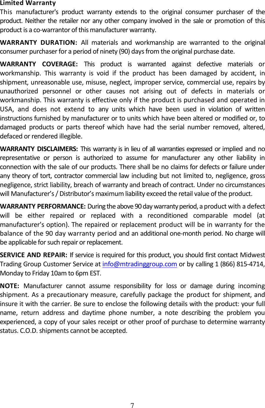 7  Limited Warranty This manufacturer&apos;s  product  warranty  extends  to  the  original  consumer  purchaser  of  the product.  Neither  the  retailer nor any other  company  involved  in  the  sale or  promotion  of  this product is a co-warrantor of this manufacturer warranty. WARRANTY  DURATION:  All  materials  and  workmanship  are  warranted  to  the  original consumer purchaser for a period of ninety (90) days from the original purchase date. WARRANTY  COVERAGE:  This  product  is  warranted  against  defective  materials  or workmanship.  This  warranty  is  void  if  the  product  has  been  damaged  by  accident,  in shipment, unreasonable use, misuse, neglect, improper service, commercial use, repairs by unauthorized  personnel  or  other  causes  not  arising  out  of  defects  in  materials  or workmanship. This warranty is effective only if the product is purchased and operated in USA,  and  does  not  extend  to  any  units  which  have  been  used  in  violation  of  written instructions furnished by manufacturer or to units which have been altered or modified or, to damaged  products  or  parts  thereof  which  have  had  the  serial  number  removed,  altered, defaced or rendered illegible. WARRANTY  DISCLAIMERS:  This warranty is in lieu of all warranties expressed or implied and no representative  or  person  is  authorized  to  assume  for  manufacturer  any  other  liability  in connection with the sale of our products. There shall be no claims for defects or failure under any theory of tort, contractor commercial law including but not limited to, negligence, gross negligence, strict liability, breach of warranty and breach of contract. Under no circumstances will Manufacturer’s / Distributor’s maximum liability exceed the retail value of the product. WARRANTY PERFORMANCE: During the above 90 day warranty period, a product with a defect will  be  either  repaired  or  replaced  with  a  reconditioned  comparable  model  (at manufacturer&apos;s option). The repaired or replacement product will be in warranty for the balance of the 90 day warranty period and an additional one-month period. No charge will be applicable for such repair or replacement. SERVICE AND REPAIR: If service is required for this product, you should first contact Midwest Trading Group Customer Service at info@mtradinggroup.com or by calling 1 (866) 815-4714, Monday to Friday 10am to 6pm EST. NOTE:  Manufacturer  cannot  assume  responsibility  for  loss  or  damage  during  incoming shipment. As a precautionary measure,  carefully package  the product for  shipment, and insure it with the carrier. Be sure to enclose the following details with the product: your full name,  return  address  and  daytime  phone  number,  a  note  describing  the  problem  you experienced, a copy of your sales receipt or other proof of purchase to determine warranty status. C.O.D. shipments cannot be accepted. 