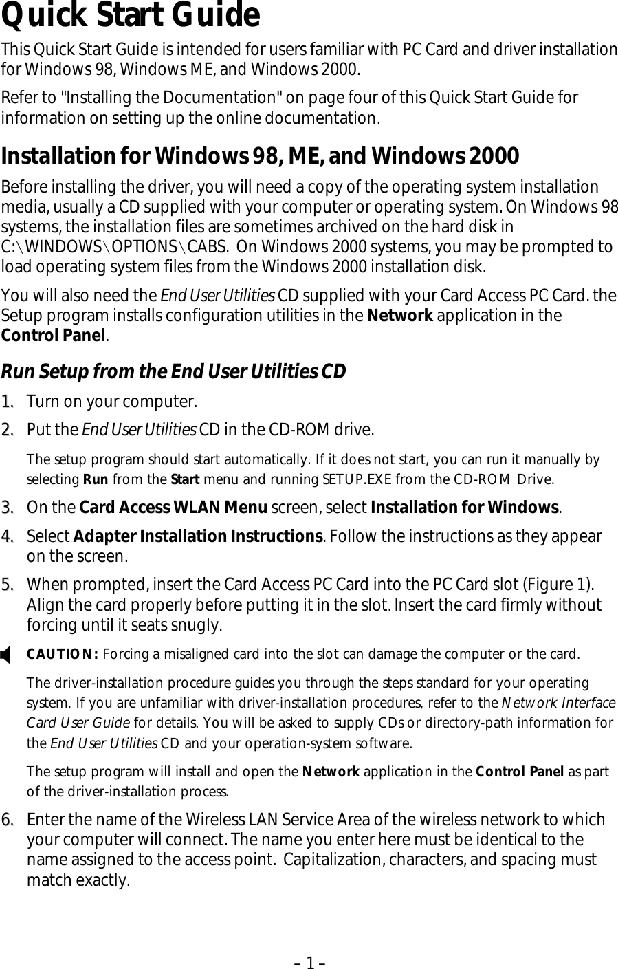 – 1 – X Quick Start Guide This Quick Start Guide is intended for users familiar with PC Card and driver installation for Windows 98, Windows ME, and Windows 2000.   Refer to &quot;Installing the Documentation&quot; on page four of this Quick Start Guide for information on setting up the online documentation. Installation for Windows 98, ME, and Windows 2000 Before installing the driver, you will need a copy of the operating system installation media, usually a CD supplied with your computer or operating system. On Windows 98 systems, the installation files are sometimes archived on the hard disk in C:\WINDOWS\OPTIONS\CABS.  On Windows 2000 systems, you may be prompted to load operating system files from the Windows 2000 installation disk. You will also need the End User Utilities CD supplied with your Card Access PC Card. the Setup program installs configuration utilities in the Network application in the Control Panel. Run Setup from the End User Utilities CD 11..  Turn on your computer. 22..  Put the End User Utilities CD in the CD-ROM drive. The setup program should start automatically. If it does not start, you can run it manually by selecting Run from the Start menu and running SETUP.EXE from the CD-ROM Drive. 33..  On the Card Access WLAN Menu screen, select Installation for Windows. 44..  Select Adapter Installation Instructions. Follow the instructions as they appear on the screen. 55..  When prompted, insert the Card Access PC Card into the PC Card slot (Figure 1). Align the card properly before putting it in the slot. Insert the card firmly without forcing until it seats snugly. CAUTION: Forcing a misaligned card into the slot can damage the computer or the card. The driver-installation procedure guides you through the steps standard for your operating system. If you are unfamiliar with driver-installation procedures, refer to the Network Interface Card User Guide for details. You will be asked to supply CDs or directory-path information for the End User Utilities CD and your operation-system software. The setup program will install and open the Network application in the Control Panel as part of the driver-installation process.  66..  Enter the name of the Wireless LAN Service Area of the wireless network to which your computer will connect. The name you enter here must be identical to the name assigned to the access point.  Capitalization, characters, and spacing must match exactly. 