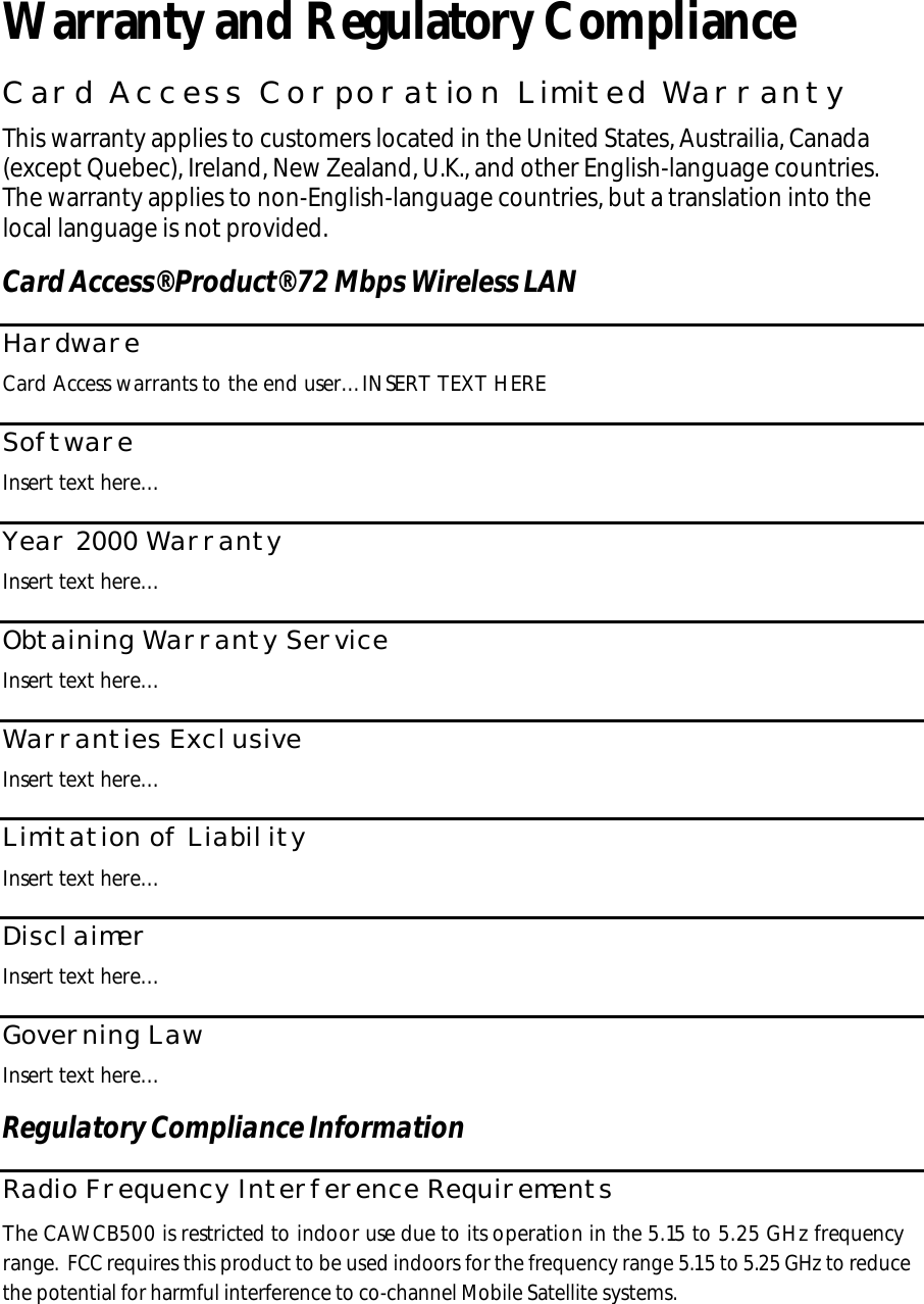  Warranty and Regulatory Compliance Card Access Corporation Limited Warranty This warranty applies to customers located in the United States, Austrailia, Canada (except Quebec), Ireland, New Zealand, U.K., and other English-language countries. The warranty applies to non-English-language countries, but a translation into the local language is not provided. Card Access® Product® 72 Mbps Wireless LAN Hardware Card Access warrants to the end user…INSERT TEXT HERE  Software Insert text here… Year 2000 Warranty Insert text here… Obtaining Warranty Service Insert text here… Warranties Exclusive Insert text here… Limitation of Liability Insert text here… Disclaimer Insert text here… Governing Law Insert text here… Regulatory Compliance Information Radio Frequency Interference Requirements The CAWCB500 is restricted to indoor use due to its operation in the 5.15 to 5.25 GHz frequency range. FCC requires this product to be used indoors for the frequency range 5.15 to 5.25 GHz to reduce the potential for harmful interference to co-channel Mobile Satellite systems. 