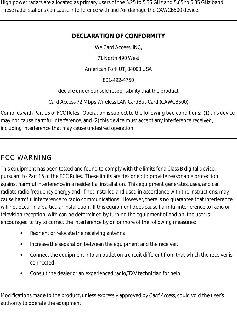  High power radars are allocated as primary users of the 5.25 to 5.35 GHz and 5.65 to 5.85 GHz band.  These radar stations can cause interference with and /or damage the CAWCB500 device.  DECLARATION OF CONFORMITY We Card Access, INC, 71 North 490 West American Fork UT, 84003 USA 801-492-4750 declare under our sole responsibility that the product Card Access 72 Mbps Wireless LAN CardBus Card (CAWCB500) Complies with Part 15 of FCC Rules.  Operation is subject to the following two conditions:  (1) this device may not cause harmful interference, and (2) this device must accept any interference received, including interference that may cause undesired operation.  FCC WARNING This equipment has been tested and found to comply with the limits for a Class B digital device, pursuant to Part 15 of the FCC Rules.  These limits are designed to provide reasonable protection against harmful interference in a residential installation.  This equipment generates, uses, and can radiate radio frequency energy and, if not installed and used in accordance with the instructions, may cause harmful interference to radio communications.  However, there is no guarantee that interference will not occur in a particular installation.  If this equipment does cause harmful interference to radio or television reception, with can be determined by turning the equipment of and on, the user is encouraged to try to correct the interference by on or more of the following measures: • Reorient or relocate the receiving antenna. • Increase the separation between the equipment and the receiver. • Connect the equipment into an outlet on a circuit different from that which the receiver is connected. • Consult the dealer or an experienced radio/TXV technician for help.  Modifications made to the product, unless expressly approved by Card Access, could void the user’s authority to operate the equipment     