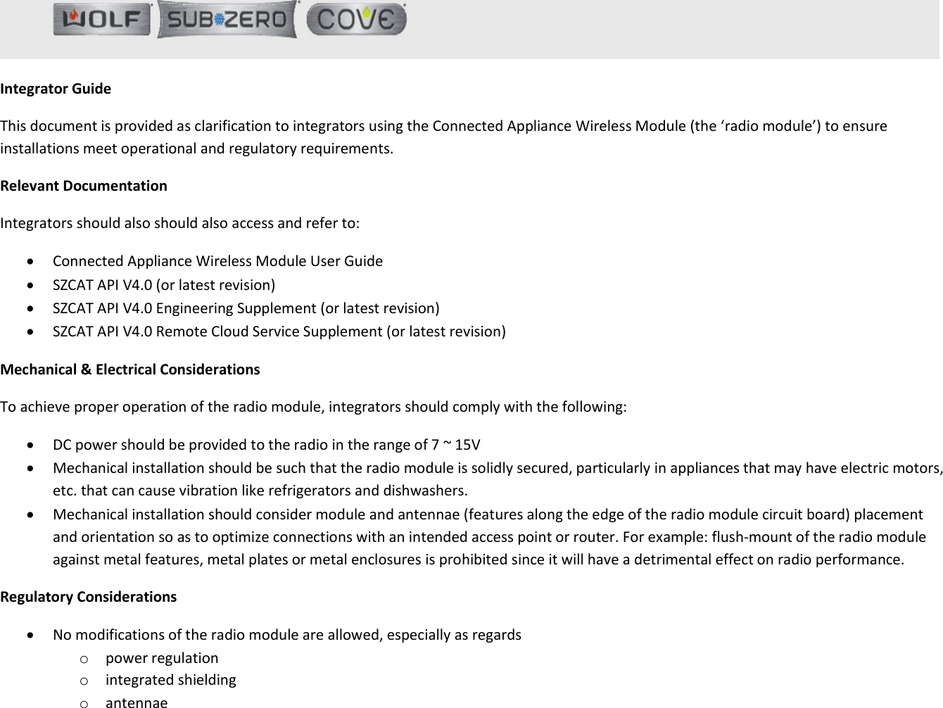   Integrator Guide This document is provided as clarification to integrators using the Connected Appliance Wireless Module (the ‘radio module’) to ensure installations meet operational and regulatory requirements. Relevant Documentation Integrators should also should also access and refer to:  Connected Appliance Wireless Module User Guide  SZCAT API V4.0 (or latest revision)  SZCAT API V4.0 Engineering Supplement (or latest revision)  SZCAT API V4.0 Remote Cloud Service Supplement (or latest revision) Mechanical &amp; Electrical Considerations To achieve proper operation of the radio module, integrators should comply with the following:  DC power should be provided to the radio in the range of 7 ~ 15V  Mechanical installation should be such that the radio module is solidly secured, particularly in appliances that may have electric motors, etc. that can cause vibration like refrigerators and dishwashers.  Mechanical installation should consider module and antennae (features along the edge of the radio module circuit board) placement and orientation so as to optimize connections with an intended access point or router. For example: flush-mount of the radio module against metal features, metal plates or metal enclosures is prohibited since it will have a detrimental effect on radio performance. Regulatory Considerations  No modifications of the radio module are allowed, especially as regards  o power regulation o integrated shielding o antennae  